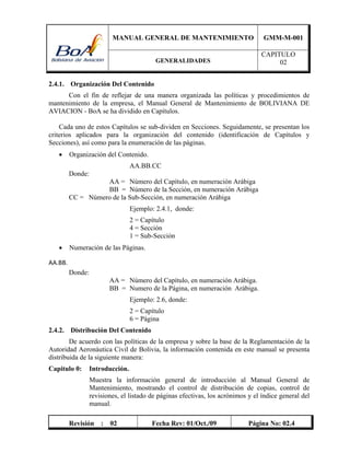 MANUAL GENERAL DE MANTENIMIENTO GMM-M-001
GENERALIDADES
CAPITULO
02
Revisión : 02 Fecha Rev: 01/Oct./09 Página No: 02.4
2.4.1. Organización Del Contenido
Con el fin de reflejar de una manera organizada las políticas y procedimientos de
mantenimiento de la empresa, el Manual General de Mantenimiento de BOLIVIANA DE
AVIACION - BoA se ha dividido en Capítulos.
Cada uno de estos Capítulos se sub-dividen en Secciones. Seguidamente, se presentan los
criterios aplicados para la organización del contenido (identificación de Capítulos y
Secciones), así como para la enumeración de las páginas.
 Organización del Contenido.
AA.BB.CC
Donde:
AA = Número del Capítulo, en numeración Arábiga
BB = Número de la Sección, en numeración Arábiga
CC = Número de la Sub-Sección, en numeración Arábiga
Ejemplo: 2.4.1, donde:
2 = Capítulo
4 = Sección
1 = Sub-Sección
 Numeración de las Páginas.
AA.BB. 
Donde:
AA = Número del Capítulo, en numeración Arábiga.
BB = Numero de la Página, en numeración Arábiga.
Ejemplo: 2.6, donde:
2 = Capítulo
6 = Página
2.4.2. Distribución Del Contenido
De acuerdo con las políticas de la empresa y sobre la base de la Reglamentación de la
Autoridad Aeronáutica Civil de Bolivia, la información contenida en este manual se presenta
distribuida de la siguiente manera:
Capitulo 0: Introducción.
Muestra la información general de introducción al Manual General de
Mantenimiento, mostrando el control de distribución de copias, control de
revisiones, el listado de páginas efectivas, los acrónimos y el índice general del
manual.
 
