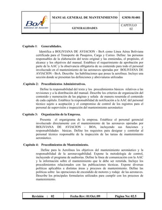 MANUAL GENERAL DE MANTENIMIENTO GMM-M-001
GENERALIDADES
CAPITULO
02
Revisión : 02 Fecha Rev: 01/Oct./09 Página No: 02.5
Capitulo 1: Generalidades.
Identifica a BOLIVIANA DE AVIACION - BoA como Línea Aérea Boliviana
certificada para el Transporte de Pasajeros, Carga y Correo. Define: las personas
responsables de la elaboración del texto original y las enmiendas, el propósito, el
alcance y los objetivos del manual. Establece el requerimiento de aprobación por
parte de la AAC y la observancia obligatoria de su contenido para todo el personal
involucrado en el mantenimiento de las aeronaves operadas por BOLIVIANA DE
AVIACION - BoA. Describe las habilitaciones que posee la aerolínea. Incluye una
sección donde se presentan las definiciones y abreviaturas utilizadas
.Capítulo 2: Procedimientos Administrativos.
Define la responsabilidad del texto y los procedimientos básicos relativos a las
revisiones y a la distribución del manual. Describe los criterios de organización del
contenido y numeración de las páginas y señala de manera resumida el contenido
de cada capítulo. Establece la responsabilidad de notificación a la AAC del personal
técnico sujeto a aceptación y el compromiso de control de los registros para el
personal de supervisión e inspección del mantenimiento aeronáutico
Capítulo 3: Organización de la Empresa.
Presenta el organigrama de la empresa. Establece el personal gerencial
involucrado directamente con el mantenimiento de las aeronaves operadas por
BOLIVIANA DE AVIACION - BOA, incluyendo sus funciones y
responsabilidades básicas. Define los requisitos para designar y controlar al
personal técnico responsable de la inspección de las tareas de mantenimiento
aeronáutico.
Capítulo 4: Procedimientos de Mantenimiento.
Define para la Aerolínea los objetivos del mantenimiento aeronáutico y la
responsabilidad de la aeronavegabilidad. Expone la metodología de control,
incluyendo el programa de auditorías. Define la línea de comunicación con la AAC
y la información sobre el mantenimiento que le debe ser remitida. Incluye los
procedimientos relacionados con las publicaciones técnicas. Expone diversas
políticas aplicables a distintas áreas y procesos de mantenimiento. Define las
políticas sobre las operaciones de encendido de motores y rodaje de las aeronaves.
Describe los principales formularios utilizados para cumplir con los procesos de
mantenimiento.
 