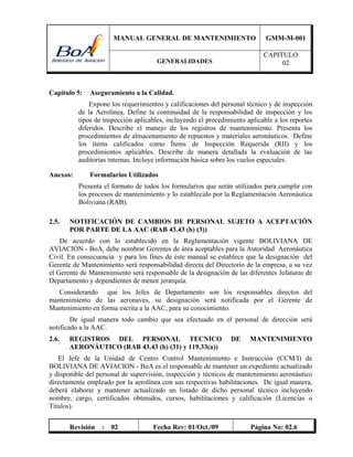 MANUAL GENERAL DE MANTENIMIENTO GMM-M-001
GENERALIDADES
CAPITULO
02
Revisión : 02 Fecha Rev: 01/Oct./09 Página No: 02.6
Capítulo 5: Aseguramiento a la Calidad.
Expone los requerimientos y calificaciones del personal técnico y de inspección
de la Aerolínea. Define la continuidad de la responsabilidad de inspección y los
tipos de inspección aplicables, incluyendo el procedimiento aplicable a los reportes
diferidos. Describe el manejo de los registros de mantenimiento. Presenta los
procedimientos de almacenamiento de repuestos y materiales aeronáuticos. Define
los ítems calificados como Ítems de Inspección Requerida (RII) y los
procedimientos aplicables. Describe de manera detallada la evaluación de las
auditorías internas. Incluye información básica sobre los vuelos especiales.
Anexos: Formularios Utilizados
Presenta el formato de todos los formularios que serán utilizados para cumplir con
los procesos de mantenimiento y lo establecido por la Reglamentación Aeronáutica
Boliviana (RAB).
2.5. NOTIFICACIÓN DE CAMBIOS DE PERSONAL SUJETO A ACEPTACIÓN
POR PARTE DE LA AAC (RAB 43.43 (b) (3))
De acuerdo con lo establecido en la Reglamentación vigente BOLIVIANA DE
AVIACION - BoA, debe nombrar Gerentes de área aceptables para la Autoridad Aeronáutica
Civil. En consecuencia y para los fines de éste manual se establece que la designación del
Gerente de Mantenimiento será responsabilidad directa del Directorio de la empresa, a su vez
el Gerente de Mantenimiento será responsable de la designación de las diferentes Jefaturas de
Departamento y dependientes de menor jerarquía.
Considerando que los Jefes de Departamento son los responsables directos del
mantenimiento de las aeronaves, su designación será notificada por el Gerente de
Mantenimiento en forma escrita a la AAC, para su conocimiento.
De igual manera todo cambio que sea efectuado en el personal de dirección será
notificado a la AAC.
2.6. REGISTROS DEL PERSONAL TECNICO DE MANTENIMIENTO
AERONÁUTICO (RAB 43.43 (b) (31) y 119.33(a))
El Jefe de la Unidad de Centro Control Mantenimiento e Instrucción (CCM/I) de
BOLIVIANA DE AVIACION - BoA es el responsable de mantener un expediente actualizado
y disponible del personal de supervisión, inspección y técnicos de mantenimiento aeronáutico
directamente empleado por la aerolínea con sus respectivas habilitaciones. De igual manera,
deberá elaborar y mantener actualizado un listado de dicho personal técnico incluyendo
nombre, cargo, certificados obtenidos, cursos, habilitaciones y calificación (Licencias o
Títulos).
 