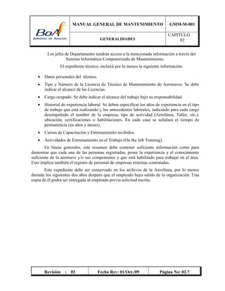 MANUAL GENERAL DE MANTENIMIENTO GMM-M-001
GENERALIDADES
CAPITULO
02
Revisión : 02 Fecha Rev: 01/Oct./09 Página No: 02.7
Los jefes de Departamento tendrán acceso a la mencionada información a través del
Sistema Informático Computarizado de Mantenimiento.
El expediente técnico, incluirá por lo menos la siguiente información:
 Datos personales del técnico.
 Tipo y Número de la Licencia de Técnico de Mantenimiento de Aeronaves. Se debe
indicar el alcance de las Licencias.
 Cargo ocupado. Se debe indicar el alcance del trabajo bajo su responsabilidad.
 Historial de experiencia laboral. Se deben especificar los años de experiencia en el tipo
de trabajo que está realizando y los antecedentes laborales, indicando para cada cargo
desempeñado el nombre de la empresa, tipo de actividad (Aerolínea, Taller, etc.),
ubicación, certificaciones o habilitaciones. En cada caso se señalará el tiempo de
permanencia (en años y meses).
 Cursos de Capacitación y Entrenamiento recibidos.
 Actividades de Entrenamiento en el Trabajo (On the Job Training).
En líneas generales, este resumen debe contener suficiente información como para
demostrar que cada una de las personas registradas, posee la experiencia y el conocimiento
suficiente de la aeronave y/o sus componentes y que está habilitado para trabajar en el área.
Esto implica también el registro de personal de empresas externas contratadas.
Este expediente debe ser conservado en los archivos de la Aerolínea, por lo menos
durante los siguientes dos años después que el empleado haya salido de la organización. Una
copia de él podrá ser entregada al empleado previa solicitud escrita.
 