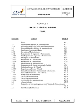 MANUAL GENERAL DE MANTENIMIENTO GMM-M-001
GENERALIDADES
CAPITULO
03
Revisión : 02 Fecha Rev: 01/Oct./09 Página No: 03.1
CAPÍTULO 3
ORGANIZACIÓN DE LA EMPRESA
ÍNDICE
SECCIÓN TÍTULO PÁGINA
Índice 03.1
3.1. Organigrama Gerencia de Mantenimiento. 03.2
3.1.1 Personal de Dirección Gerencia de Mantenimiento 03.2
3.2. Personal Ejecutivo del Área de Mantenimiento. 03.2
3.3. Funciones y Responsabilidades. 03.3
3.3.1 Gerencia de Mantenimiento. 03.3
3.3.2 Departamento de Ingeniería y Planeamiento 03.4
3.3.2.1 Jefe Departamento Ingeniería y Planeamiento 03.5
3.3.2.2 Encargado de Planeamiento 03.5
3.3.2.3 Responsable de Confiabilidad 03.6
3.3.2.4 Responsable de Planeamiento 03.6
3.3.3 Departamento de Mantenimiento 03.7
3.3.4 Departamento de Aseguramiento a la Calidad 03.8
3.3.5 Unidad de Control de Calidad 03.10
3.3.5.1 Inspectores de Control Calidad 03.11
3.3.6 Unidad Centro Control Mantenimiento e Instrucción 03.12
3.3.7 Unidad Mantenimiento Línea y Bases 03.14
3.3.7.1 Supervisores Mantenimiento. 03.15
3.3.7.2 Técnico Mantenimiento I 03.15
3.3.7.3 Técnico Mantenimiento II 03.16
3.3.7.4 Auxiliar Técnico Mantenimiento 03.16
3.4 Abastecimientos 03.17
3.5 Requisitos de Instrucción para personal Técnico de Mantenimiento
03.18
3.6 Facilidades e Instalaciones 03.18
 