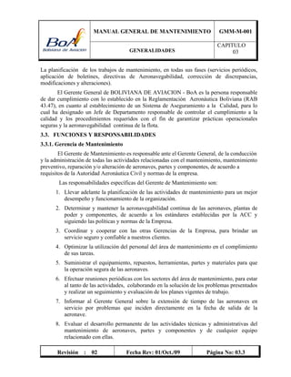 MANUAL GENERAL DE MANTENIMIENTO GMM-M-001
GENERALIDADES
CAPITULO
03
Revisión : 02 Fecha Rev: 01/Oct./09 Página No: 03.3
La planificación de los trabajos de mantenimiento, en todas sus fases (servicios periódicos,
aplicación de boletines, directivas de Aeronavegabilidad, corrección de discrepancias,
modificaciones y alteraciones).
El Gerente General de BOLIVIANA DE AVIACION - BoA es la persona responsable
de dar cumplimiento con lo establecido en la Reglamentación Aeronáutica Boliviana (RAB
43.47), en cuanto al establecimiento de un Sistema de Aseguramiento a la Calidad, para lo
cual ha designado un Jefe de Departamento responsable de controlar el cumplimiento a la
calidad y los procedimientos requeridos con el fin de garantizar prácticas operacionales
seguras y la aeronavegabilidad continua de la flota.
3.3. FUNCIONES Y RESPONSABILIDADES
3.3.1. Gerencia de Mantenimiento
El Gerente de Mantenimiento es responsable ante el Gerente General, de la conducción
y la administración de todas las actividades relacionadas con el mantenimiento, mantenimiento
preventivo, reparación y/o alteración de aeronaves, partes y componentes, de acuerdo a
requisitos de la Autoridad Aeronáutica Civil y normas de la empresa.
Las responsabilidades específicas del Gerente de Mantenimiento son:
1. Llevar adelante la planificación de las actividades de mantenimiento para un mejor
desempeño y funcionamiento de la organización.
2. Determinar y mantener la aeronavegabilidad continua de las aeronaves, plantas de
poder y componentes, de acuerdo a los estándares establecidas por la ACC y
siguiendo las políticas y normas de la Empresa.
3. Coordinar y cooperar con las otras Gerencias de la Empresa, para brindar un
servicio seguro y confiable a nuestros clientes.
4. Optimizar la utilización del personal del área de mantenimiento en el complimiento
de sus tareas.
5. Suministrar el equipamiento, repuestos, herramientas, partes y materiales para que
la operación segura de las aeronaves.
6. Efectuar reuniones periódicas con los sectores del área de mantenimiento, para estar
al tanto de las actividades, colaborando en la solución de los problemas presentados
y realizar un seguimiento y evaluación de los planes vigentes de trabajo.
7. Informar al Gerente General sobre la extensión de tiempo de las aeronaves en
servicio por problemas que inciden directamente en la fecha de salida de la
aeronave.
8. Evaluar el desarrollo permanente de las actividades técnicas y administrativas del
mantenimiento de aeronaves, partes y componentes y de cualquier equipo
relacionado con ellas.
 