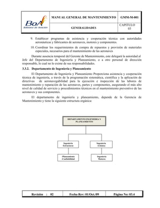 MANUAL GENERAL DE MANTENIMIENTO GMM-M-001
GENERALIDADES
CAPITULO
03
Revisión : 02 Fecha Rev: 01/Oct./09 Página No: 03.4
9. Establecer programas de asistencia y cooperación técnica con autoridades
aeronáuticas y fabricantes de aeronaves, motores y componentes.
10. Coordinar los requerimientos de compra de repuestos y provisión de materiales
especiales, necesarios para el mantenimiento de las aeronaves
Durante ausencia temporal del Gerente de Mantenimiento, este delegará la autoridad al
Jefe del Departamento de Ingeniería y Planeamiento, o a otro personal de dirección
responsable, lo cual no lo exime de sus responsabilidades.
3.3.2. Departamento de Ingeniería y Planeamiento
El Departamento de Ingeniería y Planeamiento Proporciona asistencia y cooperación
técnica de ingeniería, a través de la programación sistemática, científica y la aplicación de
directivas de aeronavegabilidad para la ejecución e inspección de las labores de
mantenimiento y reparación de las aeronaves, partes y componentes, asegurando el más alto
nivel de calidad de servicio y procedimientos técnicos en el mantenimiento preventivo de las
aeronaves y sus componentes.
El departamento de ingeniería y planeamiento, depende de la Gerencia de
Mantenimiento y tiene la siguiente estructura orgánica:
DEPARTAMENTO INGENIERIA Y
PLANEAMIENTO
Ingeniería
Estructuras
Ingeniería
Motores
Ingeniería
Aviónica
-Planeamiento
-Confiabilidad
 