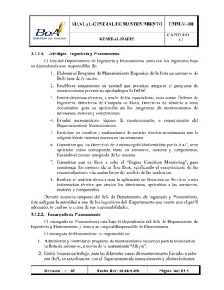 MANUAL GENERAL DE MANTENIMIENTO GMM-M-001
GENERALIDADES
CAPITULO
03
Revisión : 02 Fecha Rev: 01/Oct./09 Página No: 03.5
3.3.2.1. Jefe Dpto. Ingeniería y Planeamiento
El Jefe del Departamento de Ingeniería y Planeamiento junto con los ingenieros bajo
su dependencia son responsables de:
1. Elaborar el Programa de Mantenimiento Requerido de la flota de aeronaves de
Boliviana de Aviación.
2. Establecer mecanismos de control que permitan asegurar el programa de
mantenimiento preventivo aprobado por la DGAC
3. Emitir directivas técnicas, a través de los especialistas, tales como: Órdenes de
Ingeniería, Directivas de Campaña de Flota, Directivas de Servicio u otros
documentos para su aplicación en los programas de mantenimiento de
aeronaves, motores y componentes.
4. Brindar asesoramiento técnico de mantenimiento, a requerimiento del
Departamento de Mantenimiento.
5. Participar en estudios y evaluaciones de carácter técnico relacionadas con la
adquisición de sistemas nuevos en las aeronaves.
6. Garantizar que las Directivas de Aeronavegabilidad emitidas por la AAC, sean
aplicadas como corresponda, tanto en aeronaves, motores y componentes,
llevando el control apropiado de las mismas.
7. Garantizar que se lleve a cabo el “Engine Condition Monitoring”, para
monitorear los motores de la flota BoA, verificando el cumplimiento de las
recomendaciones efectuadas luego del análisis de las tendencias.
8. Realizar el análisis técnico para la aplicación de Boletines de Servicio u otra
información técnica que envían los fabricantes, aplicables a las aeronaves,
motores y componentes.
Durante ausencia temporal del Jefe de Departamento de Ingeniería y Planeamiento,
éste delegara la autoridad a uno de los ingenieros del Departamento que cuente con el perfil
adecuado, lo cual no lo exime de sus responsabilidades.
3.3.2.2. Encargado de Planeamiento
El encargado de Planeamiento esta bajo la dependencia del Jefe de Departamento de
Ingeniería y Planeamiento, y tiene a su cargo al Responsable de Planeamiento.
El encargado de Planeamiento es responsable de:
1. Administrar y controlar el programa de mantenimiento requerido para la totalidad de
la flota de aeronaves, a través de la herramienta “Alkym”.
2. Emitir órdenes de trabajo, para las diferentes tareas de mantenimiento llevadas a cabo
por BoA, en coordinación con el Departamento de mantenimiento y abastecimientos.
 