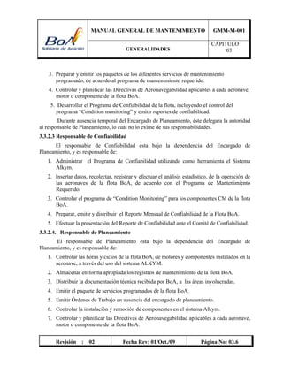MANUAL GENERAL DE MANTENIMIENTO GMM-M-001
GENERALIDADES
CAPITULO
03
Revisión : 02 Fecha Rev: 01/Oct./09 Página No: 03.6
3. Preparar y emitir los paquetes de los diferentes servicios de mantenimiento
programado, de acuerdo al programa de mantenimiento requerido.
4. Controlar y planificar las Directivas de Aeronavegabilidad aplicables a cada aeronave,
motor o componente de la flota BoA.
5. Desarrollar el Programa de Confiabilidad de la flota, incluyendo el control del
programa “Condition monitoring” y emitir reportes de confiabilidad.
Durante ausencia temporal del Encargado de Planeamiento, éste delegara la autoridad
al responsable de Planeamiento, lo cual no lo exime de sus responsabilidades.
3.3.2.3 Responsable de Confiabilidad
El responsable de Confiabilidad esta bajo la dependencia del Encargado de
Planeamiento, y es responsable de:
1. Administrar el Programa de Confiabilidad utilizando como herramienta el Sistema
Alkym.
2. Insertar datos, recolectar, registrar y efectuar el análisis estadístico, de la operación de
las aeronaves de la flota BoA, de acuerdo con el Programa de Mantenimiento
Requerido.
3. Controlar el programa de “Condition Monitoring” para los componentes CM de la flota
BoA.
4. Preparar, emitir y distribuir el Reporte Mensual de Confiabilidad de la Flota BoA.
5. Efectuar la presentación del Reporte de Confiabilidad ante el Comité de Confiabilidad.
3.3.2.4. Responsable de Planeamiento
El responsable de Planeamiento esta bajo la dependencia del Encargado de
Planeamiento, y es responsable de:
1. Controlar las horas y ciclos de la flota BoA, de motores y componentes instalados en la
aeronave, a través del uso del sistema ALKYM.
2. Almacenar en forma apropiada los registros de mantenimiento de la flota BoA.
3. Distribuir la documentación técnica recibida por BoA, a las áreas involucradas.
4. Emitir el paquete de servicios programados de la flota BoA.
5. Emitir Órdenes de Trabajo en ausencia del encargado de planeamiento.
6. Controlar la instalación y remoción de componentes en el sistema Alkym.
7. Controlar y planificar las Directivas de Aeronavegabilidad aplicables a cada aeronave,
motor o componente de la flota BoA.
 