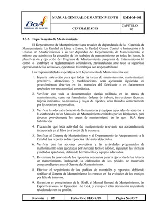 MANUAL GENERAL DE MANTENIMIENTO GMM-M-001
GENERALIDADES
CAPITULO
03
Revisión : 02 Fecha Rev: 01/Oct./09 Página No: 03.7
3.3.3. Departamento de Mantenimiento:
El Departamento de Mantenimiento tiene relación de dependencia de la Gerencia de
Mantenimiento. La Unidad de Línea y Bases, la Unidad Centro Control e Instrucción y la
Unidad de Abastecimientos a su vez dependen del Departamento de Mantenimiento, el
mismo que administra la ejecución de los trabajos de mantenimiento en todas las bases, la
planificación y ejecución del Programa de Mantenimiento, programa de Entrenamiento tal
como lo establece la reglamentación aeronáutica, precautelando ante todo la seguridad
operacional de las aeronaves, ejecutando los trabajos con responsabilidad.
Las responsabilidades específicas del Departamento de Mantenimiento son:
1. Impartir instrucción para que todas las tareas de mantenimiento, mantenimiento
preventivo, alteraciones y modificaciones, sean ejecutadas siguiendo los
procedimientos descritos en los manuales del fabricante o en documentos
aprobados por una autoridad aeronáutica.
2. Verificar que toda la documentación técnica utilizada en las tareas de
mantenimiento, como ser formularios, órdenes de trabajo, instrucciones técnicas,
tarjetas rutinarias, no-rutinarias y hojas de reportes, sean llenados correctamente
por los técnicos responsables.
3. Verificar la adecuada dotación de herramientas y equipos especiales de acuerdo a
lo establecido en los Manuales de Mantenimiento emitidos por los fabricantes, para
ejecutar correctamente las tareas de mantenimiento en las que BoA tiene
habilitación.
4. Precautelar que toda actividad de mantenimiento relevante sea adecuadamente
incorporada en el libro de a bordo de la aeronave.
5. Notificar al Gerente de Mantenimiento y al Departamento de Aseguramiento a la
Calidad los reportes o discrepancias relevantes detectadas.
6. Verificar que las acciones correctivas y las actividades programadas de
mantenimiento sean ejecutadas por personal técnico idóneo, siguiendo las técnicas
y métodos aprobados, utilizando herramientas y equipos adecuados.
7. Determinar la provisión de los repuestos necesarios para la ejecución de las labores
de mantenimiento, incluyendo la elaboración de los pedidos de materiales
correspondientes ante el Gerente de Mantenimiento.
8. Efectuar el seguimiento de los pedidos de materiales y repuestos, debiendo
notificar al Gerente de Mantenimiento los retrasos en la evolución de los trabajos
por falta de insumos.
9. Garantizar el conocimiento de la RAB, el Manual General de Mantenimiento, las
Especificaciones de Operación de BoA, y cualquier otro documento importante
relacionado con su gestión.
 