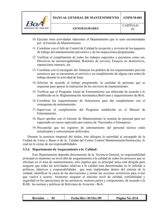 MANUAL GENERAL DE MANTENIMIENTO GMM-M-001
GENERALIDADES
CAPITULO
03
Revisión : 02 Fecha Rev: 01/Oct./09 Página No: 03.8
10. Ejecutar otras actividades inherentes al Departamento que le sean encomendadas
por el Gerente de Mantenimiento.
11. Coordinar con el Jefe de Control de Calidad la recepción y revisión de los paquetes
de trabajo del mantenimiento preventivo y de las inspecciones programadas.
12. Verificar el cumplimiento de todos los trabajos especiales a ejecutarse como ser,
Directivas de aeronavegabilidad, Boletines de servicio, Ensayos no destructivos,
reparaciones menores, etc.
13. Coordinar con el encargado del Almacén los pedidos de los requerimientos para las
aeronaves que se encuentran en servicio o en cumplimiento de alguna otra orden de
trabajo durante la actividad de línea.
14. Solicitar de acuerdo al trabajo programado, la cantidad de personas que se
requieran para apoyar la realización de los servicios de mantenimiento.
15. Verificar que el Programa Anual de Entrenamiento sea elaborado de acuerdo a lo
establecido en la Reglamentación Aeronáutica Boliviana y requerimientos de BoA.
16. Coordinar los requerimientos de Instructores para dar cumplimiento con el
cronograma de entrenamiento.
17. Supervisar el cumplimiento del Programa establecido en el Manual de
Entrenamiento.
18. Hacer aprobar con el Gerente de Mantenimiento la nomina de personal para ser
capacitado en cursos especiales por centros de Nacionales o Extranjeros.
19. Precautelar que los registros de entrenamiento del personal técnico estén
actualizados y correctamente archivados.
Durante la ausencia temporal del titular, éste delegara la autoridad al encargado de la
Unidad de Línea y Bases ó de la Unidad del Centro Control Mantenimiento/Instrucción, lo
cual no lo exime de sus responsabilidades.
3.3.4. Departamento de Aseguramiento a la Calidad:
Este Departamento depende directamente de la Gerencia General, su responsabilidad
principal es mantener un nivel alto de aseguramiento a la calidad de todos los procesos que se
efectúan en el área de mantenimiento, esto implica que su principal tarea está dirigida para
asegurar que todas las actividades relativas a la calidad sean determinadas en lo referido a
políticas, objetivos y responsabilidades que sean implantadas dentro del sistema de la
calidad, identificar la causa de las desviaciones y tomar las acciones correctivas para evitar
que vuelva a ocurrir. Asimismo asegurar el máximo nivel de calidad, confiabilidad y
seguridad en las operaciones de las aeronaves, motores partes y componentes, de acuerdo a la
RAB, las normas y políticas de Boliviana de Aviación - BoA.
 
