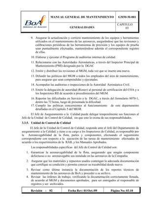 MANUAL GENERAL DE MANTENIMIENTO GMM-M-001
GENERALIDADES
CAPITULO
03
Revisión : 02 Fecha Rev: 01/Oct./09 Página No: 03.10
9. Asegurar la actualización y correcto mantenimiento de los equipos y herramientas
utilizados en el mantenimiento de las aeronaves, asegurándose que las revisiones y
calibraciones periódicas de las herramientas de precisión y los equipos de prueba
sean puntualmente efectuadas, manteniéndose además el correspondiente registro
de ellas.
10. Elaborar y ejecutar el Programa de auditorías internas de calidad.
11. Relacionarse con las Autoridades Aeronáuticas, a través del Inspector Principal de
Mantenimiento (PMI) designado por la DGAC
12. Emitir y distribuir las revisiones al MGM, toda vez que se inserte una nueva.
13. Difundir las políticas del MGM a todos los empleados del área de mantenimiento,
para asegurar que sean comprendidas y ejecutadas.
14. Acompañar las auditorias o inspecciones de la Autoridad Aeronáutica Civil.
15. Emitir la delegación de autoridad (Roster) al personal de certificación del COA y a
los Inspectores RII de acuerdo a procedimientos del MGM.
16. Reportar las dificultades en Servicio a la DGAC, a través del formulario 8070-1,
dentro las 72 horas, luego de presentada la dificultad.
17. Cumplir las políticas concernientes al funcionamiento de este departamento
detalladas en el Capítulo 5 del MGM.
El Jefe de Aseguramiento a la Calidad puede delegar temporalmente sus funciones al
Jefe de la Unidad de Control de Calidad, sin que esto lo exima de sus responsabilidades.
3.3.5. Unidad de Control de Calidad
El Jefe de la Unidad de Control de Calidad, responde ante el Jefe del Departamento de
aseguramiento a la Calidad, y tiene a su cargo a los Inspectores de Calidad, es responsable por
la Aeronavegabilidad de la flota, partes y componentes, efectuando el seguimiento
correspondiente con respecto a la ejecución de las tareas de mantenimiento efectuadas de
acuerdo a los requerimientos de la RAB, y los Manuales Aprobados.
Las responsabilidades específicas del Jefe de Control de Calidad son:
1. Garantizar la aeronavegabilidad de la flota, asegurando que ningún componente
defectuoso o no aeronavegable sea instalado en las aeronaves de la Compañía.
2. Asegurar que los materiales y repuestos usados contengan la adecuada documentación
que certifique su condición y permita conocer su trazabilidad desde nuevo.
3. Revisar como última instancia la documentación de los reportes técnicos de
mantenimiento de las aeronaves de BoA y proceder a su archivo.
4. Revisar las órdenes de trabajo, verificando la documentación correctamente llenada,
de acuerdo al MGM y documentos aprobados, para ser entregados al responsable de
registros y ser archivados.
 