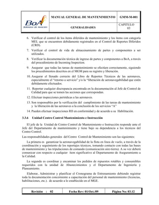 MANUAL GENERAL DE MANTENIMIENTO GMM-M-001
GENERALIDADES
CAPITULO
03
Revisión : 02 Fecha Rev: 01/Oct./09 Página No: 03.12
6. Verificar el control de los ítems diferidos de mantenimiento y los ítems con categoría
MEL que se encuentren debidamente registrados en el Control de Reportes Diferidos
(CRD).
7. Verificar el control de vida de almacenamiento de partes y componentes a ser
utilizados.
8. Verificar la documentación técnica de ingreso de partes y componentes a BoA, a través
del procedimiento de Incoming Inspection.
9. Asegurar que todas las tareas de mantenimiento se efectúen correctamente, siguiendo
los procedimientos descritos en el MGM para su registro y liberación.
10. Asegurar el llenado correcto del Libro de Reportes Técnicos de las aeronaves,
especialmente el “retorno a servicio” y/o la “liberación de aeronavegabilidad que estén
debidamente efectuados.
11. Reportar cualquier discrepancia encontrada en la documentación al Jefe de Control de
Calidad para que se tomen las acciones que correspondan.
12. Efectuar inspecciones periódicas a las aeronaves.
13. Son responsables por la verificación del cumplimiento de las tareas de mantenimiento
y la liberación de las aeronaves a la conclusión de los servicios “A”
14. Pueden efectuar inspecciones RII en conformidad y de acuerdo a su Habilitación.
3.3.6 Unidad Centro Control Mantenimiento e Instrucción
El jefe de la Unidad de Centro Control de Mantenimiento e Instrucción responde ante el
Jefe del Departamento de mantenimiento y tiene bajo su dependencia a los técnicos del
Centro Control.
Las responsabilidades generales del Centro Control de Mantenimiento son las siguientes:
La primera es garantizar la aeronavegabilidad de la flota en línea de vuelo, a través de la
coordinación y seguimiento de los reportajes técnicos, tomando contacto con todas las bases
de mantenimiento y las tripulaciones de comando (comunicación aire-tierra). A su vez deberá
comunicar con respecto a cualquier ítem significativo al Departamento de Aseguramiento a
la Calidad.
La segunda es coordinar y encaminar los pedidos de repuestos rotables y consumibles
requeridos con la unidad de Abastecimientos y el Departamento de Ingeniería y
Planeamiento.
Elaborar, Administrar y planificar el Cronograma de Entrenamiento debiendo registrar
toda la documentación concerniente a capacitación del personal de mantenimiento (licencias,
habilitaciones, etc.). de acuerdo a lo establecido en el MGE.
 