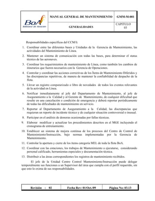 MANUAL GENERAL DE MANTENIMIENTO GMM-M-001
GENERALIDADES
CAPITULO
03
Revisión : 02 Fecha Rev: 01/Oct./09 Página No: 03.13
Responsabilidades específicas del CCM/I:
1. Coordinar entre las diferentes bases y Unidades de la Gerencia de Mantenimiento, las
actividades del Mantenimiento de Línea.
2. Mantener un sistema de comunicación con todas las bases, para determinar el status
técnico de las aeronaves.
3. Coordinar los requerimientos de mantenimiento de Línea, como también los cambios de
itinerarios que fueren necesarios con la Gerencia de Operaciones.
4. Controlar y coordinar las acciones correctivas de los Ítems de Mantenimiento Diferidos y
las discrepancias repetitivas, de manera de mantener la confiabilidad de despacho de la
flota.
5. Llevar un registro computarizado o libro de novedades de todos los eventos relevantes
de la actividad en Línea.
6. Notificar inmediatamente al jefe del Departamento de Mantenimiento, al jefe de
Aseguramiento a la Calidad y al Gerente de Mantenimiento, de cualquier dificultad que
resulte en una cancelación o condición de emergencia y deberá reportar periódicamente
de todas las dificultades de mantenimiento en servicio.
7. Reportar al Departamento de Aseguramiento a la Calidad, las discrepancias que
requieran un reporte de incidente técnico y de cualquier situación controversial o inusual.
8. Participar en el análisis de demoras ocasionadas por fallas técnicas.
9. Elaborar modificar y actualizar los procedimientos descritos en el MGE incluyendo el
cronograma de entrenamiento.
10. Establecer un sistema de mejora continua de los procesos del Centro de Control de
Mantenimiento/Instrucción, bajo normas implementadas por la Gerencia de
Mantenimiento.
11. Controlar la apertura y cierre de los ítems categoría MEL de toda la flota BoA.
12. Coordinar con las estaciones, los trabajos de Mantenimiento a ejecutarse, considerando
personal calificado, herramientas especiales y documentación técnica.
13. Distribuir a las áreas correspondientes los registros de mantenimiento recibidos.
El jefe de la Unidad Centro Control Mantenimiento/Instrucción puede delegar
temporalmente sus funciones a un Supervisor del área que cumpla con el perfil requerido, sin
que esto lo exima de sus responsabilidades.
 