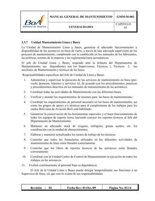 MANUAL GENERAL DE MANTENIMIENTO GMM-M-001
GENERALIDADES
CAPITULO
03
Revisión : 02 Fecha Rev: 01/Oct./09 Página No: 03.14
3.3.7 Unidad Mantenimiento Línea y Bases
La Unidad de Mantenimiento Línea y bases, garantiza el adecuado funcionamiento y
disponibilidad de las aeronaves en línea de vuelo, a través de una adecuada supervisión de los
procesos de mantenimiento, cumpliendo con lo establecido en los manuales de los fabricantes,
las políticas, normas de la empresa y las reglamentaciones aeronáuticas.
El jefe de Unidad Línea y Bases, responde ante la Jefatura del Departamento de
Mantenimiento, sus dependientes son los Supervisores, Técnicos 1, Técnicos 2, los
auxiliares de Mantenimiento y técnicos de las bases.
Responsabilidades especificas del Jefe de Unidad de Línea y Bases:
1. Administrar y supervisar la ejecución de los servicios de mantenimiento en línea (pre-
vuelo, pernocte, tránsitos y servicios A), de acuerdo con los procedimientos, practicas
y procedimientos descritos en los manuales de mantenimiento de las aeronaves.
2. Coordinar todas las actividades de Mantenimiento con las diferentes bases.
3. Verificar y atender los requerimientos de insumos para las bases de mantenimiento.
4. Coordinar los requerimientos de personal necesario en las bases de mantenimiento, así
como los grupos de apoyo y/o técnicos para el cumplimiento de los trabajos para los
cuales Boliviana de Aviación BoA está habilitado.
5. Garantizar la conservación de las herramientas especiales y el buen funcionamiento de
todos los equipos de soporte tierra, haciendo conocer los reportes técnicos al Jefe del
Departamento de Mantenimiento.
6. Mantener un adecuado stock de oxigeno, nitrógeno, grasas aceites, etc. En
coordinación con la unidad de abastecimientos.
7. Elaborar y mantener actualizados los turnos de trabajo de los técnicos.
8. Controlar que todos los formularios utilizados en las diferentes actividades de
mantenimiento de línea estén llenados correctamente.
9. Controlar que los libros de reportes técnicos de las aeronaves estén llenados
correctamente.
10. Coordinar con la Unidad Centro de Control de Mantenimiento la ejecución de todos los
trabajos en las aeronaves.
11. Evaluar continuamente al personal bajo su dependencia.
El Jefe de la Unidad Línea y Bases puede delegar temporalmente sus funciones a un
Supervisor de línea, sin que esto lo exima de sus responsabilidades.
 