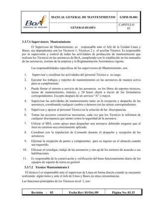 MANUAL GENERAL DE MANTENIMIENTO GMM-M-001
GENERALIDADES
CAPITULO
03
Revisión : 02 Fecha Rev: 01/Oct./09 Página No: 03.15
3.3.7.1 Supervisores Mantenimiento
El Supervisor de Mantenimiento, es responsable ante el Jefe de la Unidad Línea y
Bases, sus dependientes son los Técnicos 1, Técnicos 2 y el auxiliar Técnico. Es responsable
por la supervisión y control de todas las actividades de producción de mantenimiento que
realizan los Técnicos en las aeronaves de BoA, cumpliendo con lo establecido en los manuales
de las aeronaves, normas de la empresa y la Reglamentación Aeronáutica vigente.
Las responsabilidades específicas de los supervisores de Mantenimiento, son:
1. Supervisar y coordinar las actividades del personal Técnico a su cargo.
2. Ejecutar los trabajos y reportes de mantenimiento en las aeronaves de manera activa
para su cumplimiento.
3. Puede firmar el retorno a servicio de las aeronaves en los libros de reportes técnicos,
tareas de mantenimiento, transito, y 24 hours check a través de los formularios
correspondientes. Excepto después de un servicio “A” o mayor.
4. Supervisar las actividades de mantenimiento tanto en la recepción y despacho de las
aeronaves, coordinando cualquier cambio o demora con las aéreas correspondientes.
5. Supervisar y apoyar al personal Técnico en la solución de las discrepancias.
6. Tomar las acciones correctivas necesarias, cada vez que los Técnicos le informen de
cualquier discrepancia que atente contra la seguridad de la aeronave.
7. Utilizar el MEL como apoyo para despachar una aeronave debiendo asegurar que el
ítem en cuestion sea correctamente aplicado.
8. Coordinar con la tripulación de Comando durante el despacho y recepción de las
aeronaves.
9. Efectuar la recepción de partes y componentes para su ingreso en el almacén cuando
sea requerido.
10. Efectuar el remolque, rodaje de las aeronaves y run up de los motores de acuerdo a sus
habilitaciones.
11. Es responsable de la conservación y verificación del buen funcionamiento diario de los
equipos de soporte de tierra en general.
3.3.7.2 Técnico Mantenimiento I
El técnico I es responsable ante el supervisor de Línea en forma directa cuando se encuentre
realizando algún turno y ante el Jefe de Línea y Bases en otras circunstancias.
Las funciones principales de los Técnicos nivel I, son:
 