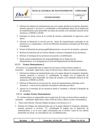 MANUAL GENERAL DE MANTENIMIENTO GMM-M-001
GENERALIDADES
CAPITULO
03
Revisión : 02 Fecha Rev: 01/Oct./09 Página No: 03.16
1. Efectuar los trabajos de mantenimiento que se le asigne durante la recepción, despacho,
transito, pernocte o servicios A, coordinando e intercambiando ideas con el Supervisor
de mantenimiento, para desarrollar sus tareas de acuerdo a los manuales técnicos de las
aeronaves, el MGM y la RAB.
2. Participar en forma activa de la corrida de motores colaborando al supervisor como
apoyo.
3. Efectuar la liberación al servicio por las tareas de mantenimiento realizadas en las
aeronaves y/o componentes, a través de diferentes formularios utilizados por BoA para
el propósito.
4. Firmar la liberación de aeronavegabilidad posterior a un servicio de transito o pernocte.
5. Realizar las funciones de un Técnico abordo y efectuar el despacho de las aeronaves.
6. Efectuar el remolque de las aeronaves de acuerdo a su habilitación.
7. Puede asumir temporalmente las responsabilidades de un Supervisor de
Mantenimiento, si es designado por el Jefe del Departamento de Mantenimiento.
3.3.7.3 Técnico Mantenimiento 2
El técnico 2 es responsable ante el supervisor de Línea en forma directa cuando se
Encuentre realizando algún turno y ante el Jefe de Línea y Bases en otras circunstancias.
1. Efectuar los trabajos de mantenimiento que se le asigne durante la recepción, despacho,
transito, pernocte o servicios A, coordinando su trabajo con el Supervisor de
mantenimiento, para desarrollar sus tareas de acuerdo a los manuales técnicos de las
aeronaves, el MGM y la RAB.
2. Efectuar la liberación al servicio por las tareas de mantenimiento realizadas en las
Aeronaves a través de los diferentes formularios utilizados por BoA.
3. Apoyar en el remolque de las aeronaves desde el comando y efectuar el despacho de
las aeronaves.
3.3.7.4 Auxiliar Técnico Mantenimiento
El auxiliar técnico es responsable ante el supervisor de Línea en forma directa cuando se
encuentre realizando algún turno y ante el Jefe de Línea y Bases en otras circunstancias.
1. Tiene como función efectuar trabajos de apoyo a los técnicos I y 2.
2. Efectuar los trabajos de mantenimiento que se le asigne durante la recepción, despacho,
transito, pernocte o servicios “A”, coordinando el trabajo con el Supervisor de
mantenimiento, y en su caso según corresponda con el técnico I para de esa manera
desarrollar sus tareas en concordancia con sus habilitaciones.
 