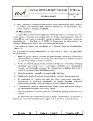 MANUAL GENERAL DE MANTENIMIENTO GMM-M-001
GENERALIDADES
CAPITULO
03
Revisión : 02 Fecha Rev: 01/Oct./09 Página No: 03.17
3. Puede Firmar/Sellar las tareas de mantenimiento en los formularios de, transito, pernocte
y/o despacho y los formularios de No rutinas en conformidad a sus habilitaciones con la
licencia aeronáutica otorgada por la DGAC.
3.4 Abastecimientos
El responsable de Abastecimientos Depende del Departamento de Mantenimiento y bajo
su dependencia se encuentra el personal de recepción, despacho de componentes y partes. Es
responsable de todo lo que corresponde a manejo de equipos, herramientas, consumibles,
misceláneos, etc. Coordina con el CCM/I, el Departamento de Mantenimiento, con
Ingeniería y Planeamiento los diferentes requerimientos y necesidades.
Sus políticas de trabajo están establecidas en el Manual General de Abastecimientos
GMM-A-001.
Las principales funciones y responsabilidades del encargado de la Unidad y sus dependientes
son las siguientes:
1. Observar que se cumplan con todos los procedimientos descritos en el manual de
abastecimientos, así como las actividades que debe desarrollar el personal encargado
de recepción y entrega de material aeronáutico.
2. Contar con una lista de proveedores actualizada de repuestos consumibles, rotables y
misceláneos que cumplan con los requerimientos establecidos en la reglamentación
vigente y en conformidad al proceso de evaluación de proveedores descrito en el
Cap. 5 de este manual General de Mantenimiento.
3. Controlar las partes, y materiales con vida limitada (shelf life)
4. Coordinar los pedidos de materiales cumpliendo las exigencias técnicas requeridas.
5. Es responsable de verificar que todas las partes, componentes, materiales y
herramientas, se encuentren almacenados en lugares adecuados, ordenados,
debidamente registrados e identificados por el personal bajo su dependencia.
6. Verificar que el control de las herramientas y equipos sujetos a calibración por fecha
de vencimiento se encuentre actualizado y vigente.
7. Efectuar y controlar el inventario general de los repuestos, partes y herramientas en el
almacén.
El Responsable de Abastecimientos puede delegar temporalmente sus funciones al
personal que considere con el perfil adecuado, pero no le exime de sus responsabilidades.
 