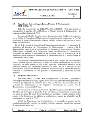 MANUAL GENERAL DE MANTENIMIENTO GMM-M-001
GENERALIDADES
CAPITULO
03
Revisión : 02 Fecha Rev: 01/Oct./09 Página No: 03.18
3.5 Requisitos de Instrucción para Personal Técnico de Mantenimiento
(RAB 43.43 (b) (7)
Todo el personal técnico de BOLIVIANA DE AVIACION - BoA, debe recibir un
entrenamiento de acuerdo a lo establecido en el Manual General de Entrenamiento y el
programa anual aprobado por la AAC.
Es responsabilidad del Departamento de Aseguramiento a la Calidad en coordinación
con la Unidad de Centro Control Mantenimiento/Instrucción, remitir anualmente a la AAC el
cronograma de instrucción programado, así como cualquier otro curso adicional que se provea
para el personal técnico.
El jefe de la Unidad de Centro Control Mantenimiento/Instrucción es el responsable de
administrar el Programa de Entrenamiento de Mantenimiento y registrar toda la
documentación concerniente a entrenamiento del personal de mantenimiento (licencias,
habilitaciones, certificados, etc.). Es necesario resaltar que el Programa de Entrenamiento,
incluyendo sus políticas, la descripción de los diferentes cursos y la frecuencia de la
instrucción, para el personal de mantenimiento se encuentra incluido en el Manual General de
Entrenamiento GMM-E-001.
Este programa de Entrenamiento aprobado por la AAC, asegura que todo el personal
técnico formado bajo sus lineamientos, es capaz de realizar adecuadamente las funciones
asignadas y las tareas específicas tales como: reparación, inspecciones periódicas en las
aeronaves, sistemas y/o componentes instalados en ellas. En él se incluyen no sólo
conocimientos técnicos sino también habilidades relacionadas con el rendimiento humano,
abarcando la coordinación con otro personal de mantenimiento y tripulación (Factores
Humanos).
3.6 Facilidades e Instalaciones
BOLIVIANA DE AVIACION - BoA, en cumplimiento a la RAB 43.23, se constituye
como responsable de la ejecución y registro de las actividades de mantenimiento preventivo y
correctivo que requieren las aeronaves de su flota, en función a las especificaciones de
operación de mantenimiento y las respectivas habilitaciones de acuerdo con la
Reglamentación Aeronáutica Boliviana.
En consecuencia, cuenta con instalaciones y facilidades adecuadas en el territorio de la
República de Bolivia para el desarrollo de las actividades de mantenimiento requeridas por
sus aeronaves dentro del marco de sus habilitaciones aprobadas, no podrá efectuar ningún
cambio en la ubicación de sus edificios e instalaciones, a menos que el cambio sea de
conocimiento por parte de la AAC.
El Jefe del Departamento de Mantenimiento es el encargado de asegurar que las
instalaciones principales cumplan con todos los requisitos necesarios para efectuar las tareas
de mantenimiento, como son:
 
