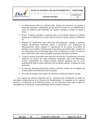 MANUAL GENERAL DE MANTENIMIENTO GMM-M-001
GENERALIDADES
CAPITULO
03
Revisión : 02 Fecha Rev: 01/Oct./09 Página No: 03.19
1. La infraestructura debe ser suficiente para albergar las aeronaves, los equipos y
materiales necesarios, disponiendo de una locación acorde con sus habilitaciones,
como ser ambiente para botellones de oxigeno, nitrógeno, armado de ruedas y
frenos.
2. Poseer el espacio adecuado y suficiente para el área donde realizará los trabajos
propios de su habilitación, así como para las oficinas, registros técnicos, biblioteca,
etc.
3. Disponer de instalaciones para almacenar adecuadamente, segregar y proteger,
equipos, herramientas materiales, partes y suministros. Las condiciones de
almacenamiento deben asegurar la segregación de las piezas serviciables de
aquellas no-serviciables. El almacenaje de las piezas serviciables debe cumplir con
las instrucciones de los fabricantes para evitar su deterioro y/o daño. El acceso a
estas instalaciones debe estar restringido a personal autorizado únicamente.
4. Existe los medios disponibles para depositar los desechos contaminantes del medio
ambiente, los mismos que están claramente designados, tales como lubricantes,
aceites, combustibles, etc. Dichos sistemas deberán garantizar que no exista
posibilidad de daño al medio ambiente ni de accidentes durante el manejo de estos
materiales.
5. Se tiene una adecuada iluminación natural y artificial, acorde con los trabajos que
se desarrollan en las diferentes áreas existentes.
6. En el área de trabajo existe medios de control de ventilación natural y forzada.
Los espacios de oficinas requeridas por la Aerolínea para el desarrollo de todas las
actividades administrativas de la Gerencia de Mantenimiento, el resguardo de los registros
técnicos y la ubicación de la biblioteca técnica son los adecuados, como para asegurar el
desempeño de las funciones y responsabilidades de las referidas instancias.
.
 