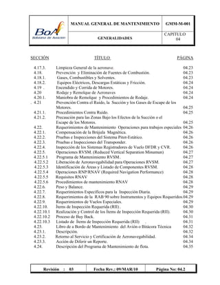 MANUAL GENERAL DE MANTENIMIENTO GMM-M-001
GENERALIDADES
CAPITULO
04
Revisión : 03 Fecha Rev.: 09/MAR/10 Página No: 04.2
SECCIÓN TÍTULO PÁGINA
4.17.3. Limpieza General de la aeronave. 04.23
4.18. Prevención y Eliminación de Fuentes de Combustión. 04.23
4.18.1. Gases, Combustibles y Solventes. 04.23
4.18.2. Equipos Eléctricos, Descargas Estáticas y Fricción. 04.24
4.19 . Encendido y Corrida de Motores. 04.24
4.20 Rodaje y Remolque de Aeronaves 04.24
4.20.1. Maniobra de Remolque y Procedimientos de Rodaje. 04.24
. 4.21 Prevención Contra el Ruido, la Succión y los Gases de Escape de los
Motores. 04.25
4.21.1. Procedimientos Contra Ruido. 04.25
4.21.2. Precaución para las Zonas Bajo los Efectos de la Succión o el
Escape de los Motores. 04.25
4.22. Requerimientos de Mantenimiento Operaciones para trabajos especiales 04.26
4.22.1. Compensación de la Brújula Magnética. 04.26
4.22.2. Pruebas e Inspecciones del Sistema Pitot-Estático. 04.26
4.22.3. Pruebas e Inspecciones del Transponder. 04.26
4.22.4. Inspección de los Sistemas Registradores de Vuelo DFDR y CVR. 04.26
4.22.5. Operaciones RVSM. (Reduced Vertical Separation Minumun) 04.27
4.22.5.1 Programa de Mantenimiento RVSM. 04.27
4.22.5.2 Liberación de Aeronavegabilidad para Operaciones RVSM. 04.27
4.22.5.3 Identificación de Áreas y Listado de Componentes RVSM. 04.28
4.22.5.4 Operaciones RNP/RNAV (Required Navigation Performance) 04.28
4.22.5.5 Requisitos RNAV 04.28
4.22.5.6 Procedimientos de mantenimiento RNAV 04.28
4.22.6. Peso y Balance. 04.29
4.22.7. Requerimientos Específicos para la Inspección Diaria. 04.29
4.22.8. Requerimientos de la RAB 90 sobre Instrumentos y Equipos Requeridos.04.29
4.22.9. Requerimientos de Vuelos Especiales. 04.29
4.22.10. Ítems de Inspección Requerida (RII) . 04.30
4.22.10.1 Realización y Control de los Ítems de Inspección Requerida (RII). 04.30
4.22.10.2 Proceso de Buy Back. 04.31
4.22.10.3 Listado de Ítems de Inspección Requerida (RII) . 04.31
4.23. Libro de a Bordo de Mantenimiento del Avión o Bitácora Técnica 04.32
4.23.1. Descripción. 04.32
4.23.2. Retorno al Servicio y Certificación de Aeronavegabilidad. 04.34
4.23.3. Acción de Diferir un Reporte. 04.34
4.24. Descripción del Programa de Mantenimiento de flota. 04.35
 