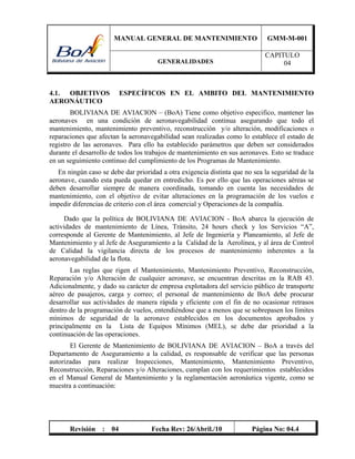 MANUAL GENERAL DE MANTENIMIENTO GMM-M-001
GENERALIDADES
CAPITULO
04
Revisión : 04 Fecha Rev: 26/Abril./10 Página No: 04.4
4.1. OBJETIVOS ESPECÍFICOS EN EL AMBITO DEL MANTENIMIENTO
AERONÁUTICO
BOLIVIANA DE AVIACION – (BoA) Tiene como objetivo especifico, mantener las
aeronaves en una condición de aeronavegabilidad continua asegurando que todo el
mantenimiento, mantenimiento preventivo, reconstrucción y/o alteración, modificaciones o
reparaciones que afectan la aeronavegabilidad sean realizadas como lo establece el estado de
registro de las aeronaves. Para ello ha establecido parámetros que deben ser considerados
durante el desarrollo de todos los trabajos de mantenimiento en sus aeronaves. Esto se traduce
en un seguimiento continuo del cumplimiento de los Programas de Mantenimiento.
En ningún caso se debe dar prioridad a otra exigencia distinta que no sea la seguridad de la
aeronave, cuando esta pueda quedar en entredicho. Es por ello que las operaciones aéreas se
deben desarrollar siempre de manera coordinada, tomando en cuenta las necesidades de
mantenimiento, con el objetivo de evitar alteraciones en la programación de los vuelos e
impedir diferencias de criterio con el área comercial y Operaciones de la compañía.
Dado que la política de BOLIVIANA DE AVIACION - BoA abarca la ejecución de
actividades de mantenimiento de Línea, Tránsito, 24 hours check y los Servicios “A”,
corresponde al Gerente de Mantenimiento, al Jefe de Ingeniería y Planeamiento, al Jefe de
Mantenimiento y al Jefe de Aseguramiento a la Calidad de la Aerolínea, y al área de Control
de Calidad la vigilancia directa de los procesos de mantenimiento inherentes a la
aeronavegabilidad de la flota.
Las reglas que rigen el Mantenimiento, Mantenimiento Preventivo, Reconstrucción,
Reparación y/o Alteración de cualquier aeronave, se encuentran descritas en la RAB 43.
Adicionalmente, y dado su carácter de empresa explotadora del servicio público de transporte
aéreo de pasajeros, carga y correo; el personal de mantenimiento de BoA debe procurar
desarrollar sus actividades de manera rápida y eficiente con el fin de no ocasionar retrasos
dentro de la programación de vuelos, entendiéndose que a menos que se sobrepasen los límites
mínimos de seguridad de la aeronave establecidos en los documentos aprobados y
principalmente en la Lista de Equipos Mínimos (MEL), se debe dar prioridad a la
continuación de las operaciones.
El Gerente de Mantenimiento de BOLIVIANA DE AVIACION – BoA a través del
Departamento de Aseguramiento a la calidad, es responsable de verificar que las personas
autorizadas para realizar Inspecciones, Mantenimiento, Mantenimiento Preventivo,
Reconstrucción, Reparaciones y/o Alteraciones, cumplan con los requerimientos establecidos
en el Manual General de Mantenimiento y la reglamentación aeronáutica vigente, como se
muestra a continuación:
 