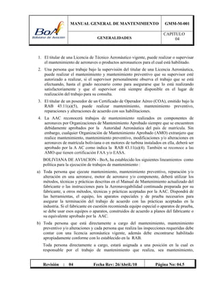MANUAL GENERAL DE MANTENIMIENTO GMM-M-001
GENERALIDADES
CAPITULO
04
Revisión : 04 Fecha Rev: 26/Abril./10 Página No: 04.5
1. El titular de una Licencia de Técnico Aeronáutico vigente, puede realizar o supervisar
el mantenimiento de aeronaves o productos aeronauticos para el cual está habilitado.
2. Una persona que trabaje bajo la supervisión del titular de una Licencia Aeronáutica,
puede realizar el mantenimiento y mantenimiento preventivo que su supervisor esté
autorizado a realizar, si el supervisor personalmente observa el trabajo que se está
efectuando, hasta el grado necesario como para asegurarse que lo está realizando
satisfactoriamente y que el supervisor está siempre disponible en el lugar de
realización del trabajo para su consulta.
3. El titular de un poseedor de un Certificado de Operador Aéreo (COA), emitido bajo la
RAB 43.11(a)(5), puede realizar mantenimiento, mantenimiento preventivo,
reparaciones y alteraciones de acuerdo con sus habilitaciones.
4. La AAC reconocerá trabajos de mantenimiento realizados en componentes de
aeronaves por Organizaciones de Mantenimiento Aprobado siempre que se encuentren
debidamente aprobados por la Autoridad Aeronáutica del país de matrícula. Sin
embargo, cualquier Organización de Mantenimiento Aprobado (AMO) extranjero que
realice mantenimiento, mantenimiento preventivo, modificaciones y/o alteraciones en
aeronaves de matrícula boliviana o en motores de turbina instalados en ella, deberá ser
aprobado por la A AC como indica la RAB 43.11(a)(4). También se reconoce a las
AMO que tienen certificación FAA y/o EASA.
BOLIVIANA DE AVIACION - BoA, ha establecido los siguientes lineamientos como
política para la ejecución de trabajos de mantenimiento :
a) Toda persona que ejecute mantenimiento, mantenimiento preventivo, reparación y/o
alteración en una aeronave, motor de aeronave y/o componente, deberá utilizar los
métodos, técnicas y prácticas descritas en el Manual de Mantenimiento actualizado del
fabricante o las instrucciones para la Aeronavegabilidad continuada preparada por su
fabricante, u otros métodos, técnicas y prácticas aceptadas por la AAC. Dispondrá de
las herramientas, el equipo, los aparatos especiales y de prueba necesarios para
asegurar la terminación del trabajo de acuerdo con las prácticas aceptadas en la
industria. Si el fabricante en cuestión recomienda equipo especial o aparatos de prueba,
se debe usar esos equipos o aparatos, construidos de acuerdo a planos del fabricante o
su equivalente aprobado por la AAC.
b) Toda persona que está directamente a cargo del mantenimiento, mantenimiento
preventivo y/o alteraciones y cada persona que realiza las inspecciones requeridas debe
contar con una licencia aeronáutica vigente, además debe encontrarse habilitado
apropiadamente conforme con lo establecido en la RAB.
Toda persona directamente a cargo, estará asignada a una posición en la cual es
responsable por el trabajo de mantenimiento que realiza, sea mantenimiento,
 