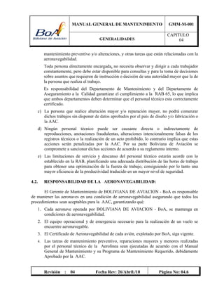 MANUAL GENERAL DE MANTENIMIENTO GMM-M-001
GENERALIDADES
CAPITULO
04
Revisión : 04 Fecha Rev: 26/Abril./10 Página No: 04.6
mantenimiento preventivo y/o alteraciones, y otras tareas que están relacionadas con la
aeronavegabilidad.
Toda persona directamente encargada, no necesita observar y dirigir a cada trabajador
constantemente, pero debe estar disponible para consultas y para la toma de decisiones
sobre asuntos que requieren de instrucción o decisión de una autoridad mayor que la de
la persona que realiza el trabajo.
Es responsabilidad del Departamento de Mantenimiento y del Departamento de
Aseguramiento a la Calidad garantizar el cumplimiento a la RAB 65, lo que implica
que ambos departamentos deben determinar que el personal técnico esta correctamente
certificado.
c) La persona que realice alteración mayor y/o reparación mayor, no podrá comenzar
dichos trabajos sin disponer de datos aprobados por el país de diseño y/o fabricación o
la AAC.
d) Ningún personal técnico puede ser causante directa o indirectamente de
reproducciones, anotaciones fraudulentas, alteraciones intencionalmente falsas de los
registros técnicos o la realización de un acto prohibido, lo contrario implica que estas
acciones serán penalizadas por la AAC. Por su parte Boliviana de Aviación se
compromete a sancionar dichas acciones de acuerdo a su reglamento interno.
e) Las limitaciones de servicio y descanso del personal técnico estarán acorde con lo
establecido en la RAB, planificando una adecuada distribución de las horas de trabajo
para obtener una optimización de la fuerza de trabajo, consiguiendo por lo tanto una
mayor eficiencia de la productividad traducido en un mayor nivel de seguridad.
4.2. RESPONSABILIDAD DE LA AERONAVEGABILIDAD:
El Gerente de Mantenimiento de BOLIVIANA DE AVIACION - BoA es responsable
de mantener las aeronaves en una condición de aeronavegabilidad asegurando que todos los
procedimientos sean aceptables para la AAC, garantizando qué:
1. Cada aeronave operada por BOLIVIANA DE AVIACION - BoA, se mantenga en
condiciones de aeronavegabilidad.
2. El equipo operacional y de emergencia necesario para la realización de un vuelo se
encuentre aeronavegable.
3. El Certificado de Aeronavegabilidad de cada avión, explotado por BoA, siga vigente.
4. Las tareas de mantenimiento preventivo, reparaciones mayores y menores realizadas
por el personal técnico de la Aerolínea sean ejecutadas de acuerdo con el Manual
General de Mantenimiento y su Programa de Mantenimiento Requerido, debidamente
Aprobado por la AAC.
 