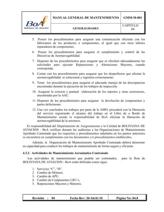 MANUAL GENERAL DE MANTENIMIENTO GMM-M-001
GENERALIDADES
CAPITULO
04
Revisión : 04 Fecha Rev: 26/Abril./10 Página No: 04.8
5. Poseer los procedimientos para asegurar una comunicación eficiente con los
fabricantes de los productos o componentes, al igual que con otros talleres
reparadores de componentes.
6. Poseer los procedimientos para asegurar el cumplimiento y control de las
Directivas de Aeronavegabilidad.
7. Disponer de los procedimientos para asegurar que se efectúen adecuadamente las
solicitudes para ejecutar Reparaciones y Alteraciones Mayores, cuando
corresponda.
8. Contar con los procedimientos para asegurar que los desperfectos que afectan la
aeronavegabilidad se solucionen y registren correctamente.
9. Tener los procedimientos para asegurar el adecuado manejo de las discrepancias
encontradas durante la ejecución de los trabajos de inspección.
10. Asegurar la correcta y puntual elaboración de los reportes y otras ocurrencias,
encontradas por la AAC.
11. Disponer de los procedimientos para asegurar la devolución de componentes y
partes defectuosas.
12. Una vez concluidos los trabajos por parte de la AMO, procederá con la liberación
del servicio registrando el alcance del trabajo en el Libro de a Bordo de
Mantenimiento siendo la responsabilidad de BoA efectuar la liberación de
aeronavegabilidad de la aeronave.
Es responsabilidad del Departamento de Aseguramiento a la Calidad de BOLIVIANA DE
AVIACION - BoA verificar durante las auditorias a las Organizaciones de Mantenimiento
Aprobado Contratado que los requisitos y procedimientos señalados en los puntos anteriores
se encuentren en cumplimiento con los documentos y/o procedimientos establecidos.
Además, la Organización de Mantenimiento Aprobado Contratado deberá demostrar
su capacidad para conducir los trabajos de mantenimiento de forma segura y eficiente.
4.3.2. Actividades de Mantenimiento Aeronáutico Contratado
Las actividades de mantenimiento que podrán ser contratados, para la flota de
BOLIVIANA DE AVIACION - BoA están definidas como sigue:
1. Servicios “C”, “D”.
2. Cambio de Motores.
3. Cambio de APU.
4. Cambio de Componentes LRU’s.
5. Reparaciones Mayores y Menores.
 