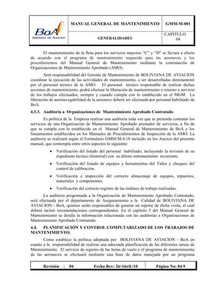 MANUAL GENERAL DE MANTENIMIENTO GMM-M-001
GENERALIDADES
CAPITULO
04
Revisión : 04 Fecha Rev: 26/Abril./10 Página No: 04.9
El mantenimiento de la flota para los servicios mayores “C” y “D” se llevara a efecto
de acuerdo con el programa de mantenimiento requerido para las aeronaves y los
procedimientos del Manual General de Mantenimiento mediante la contratación de
Organizaciones de Mantenimiento Aprobado (AMO).
Será responsabilidad del Gerente de Mantenimiento de BOLIVIANA DE AVIACION
coordinar la ejecución de las actividades de mantenimiento, a ser desarrolladas directamente
por el personal técnico de la AMO. El personal técnico responsable de realizar dichas
acciones de mantenimiento, podrá efectuar la liberación de mantenimiento o retorno a servicio
de los trabajos efectuados, siempre y cuando cumpla con lo establecido en el MGM. La
liberación de aeronavegabilidad de la aeronave deberá ser efectuada por personal habilitado de
BoA.
4.3.3. Auditoria a Organizaciones de Mantenimiento Aprobado Contratado
Es política de la Empresa realizar una auditoría toda vez que se pretenda contratar los
servicios de una Organización de Mantenimiento Aprobado prestador de servicios, a fin de
que se cumpla con lo establecido en el Manual General de Mantenimiento de BoA y los
lineamientos establecidos en los Manuales de Procedimientos de Inspección de la AMO. La
auditoria se realizará según el Formulario GMM-M-4.18 incluido en los Anexos del presente
manual, que contempla entre otros aspectos lo siguiente:
 Verificación del listado del personal habilitado, incluyendo la revisión de su
expediente técnico (historial) con su último entrenamiento recurrente.
 Verificación del listado de equipos y herramientas del Taller y chequeo del
control de calibración.
 Verificación e inspección del correcto almacenaje de equipos, repuestos,
materiales y componentes.
 Verificación del correcto registro de las órdenes de trabajo realizadas.
La auditoria programada a la Organización de Mantenimiento Aprobado Contratado,
será efectuada por el departamento de Aseguramiento a la Calidad de BOLIVIANA DE
AVIACION - BoA, quiénes serán responsables de generar un reporte de dicha visita, el cual
deberá incluir recomendaciones correspondientes. En el capítulo 5 del Manual General de
Mantenimiento se detalla la información relacionada con las auditorías a Organizaciones de
Mantenimiento Aprobado Contratado.
4.4. PLANIFICACIÓN Y CONTROL COMPUTARIZADO DE LOS TRABAJOS DE
MANTENIMIENTO.
Como establece la política adoptada por BOLIVIANA DE AVIACION - BoA en
cuanto a la responsabilidad de realizar una adecuada planificación de las diferentes tareas de
Mantenimiento. El servicio de registro de las horas de vuelo y el programa de mantenimiento
de las aeronaves se efectuará mediante una base de datos manejada por un programa
 