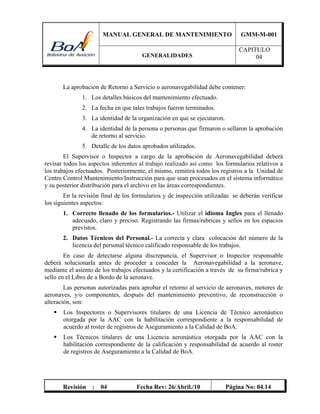 MANUAL GENERAL DE MANTENIMIENTO GMM-M-001
GENERALIDADES
CAPITULO
04
Revisión : 04 Fecha Rev: 26/Abril./10 Página No: 04.14
La aprobación de Retorno a Servicio o aeronavegabilidad debe contener:
1. Los detalles básicos del mantenimiento efectuado.
2. La fecha en que tales trabajos fueron terminados.
3. La identidad de la organización en que se ejecutaron.
4. La identidad de la persona o personas que firmaron o sellaron la aprobación
de retorno al servicio.
5. Detalle de los datos aprobados utilizados.
El Supervisor o Inspector a cargo de la aprobación de Aeronavegabilidad deberá
revisar todos los aspectos inherentes al trabajo realizado así como los formularios relativos a
los trabajos efectuados. Posteriormente, el mismo, remitirá todos los registros a la Unidad de
Centro Control Mantenimiento/Instrucción para que sean procesados en el sistema informático
y su posterior distribución para el archivo en las áreas correspondientes.
En la revisión final de los formularios y de inspección utilizadas se deberán verificar
los siguientes aspectos:
1. Correcto llenado de los formularios.- Utilizar el idioma Ingles para el llenado
adecuado, claro y preciso. Registrando las firmas/rubricas y sellos en los espacios
previstos.
2. Datos Técnicos del Personal.- La correcta y clara colocación del número de la
licencia del personal técnico calificado responsable de los trabajos.
En caso de detectarse alguna discrepancia, el Supervisor o Inspector responsable
deberá solucionarla antes de proceder a conceder la Aeronavegabilidad a la aeronave,
mediante el asiento de los trabajos efectuados y la certificación a través de su firma/rubrica y
sello en el Libro de a Bordo de la aeronave.
Las personas autorizadas para aprobar el retorno al servicio de aeronaves, motores de
aeronaves, y/o componentes, después del mantenimiento preventivo, de reconstrucción o
alteración, son:
 Los Inspectores o Supervisores titulares de una Licencia de Técnico aeronáutico
otorgada por la AAC con la habilitación correspondiente a la responsabilidad de
acuerdo al roster de registros de Aseguramiento a la Calidad de BoA.
 Los Técnicos titulares de una Licencia aeronáutica otorgada por la AAC con la
habilitación correspondiente de la calificación y responsabilidad de acuerdo al roster
de registros de Aseguramiento a la Calidad de BoA.
 