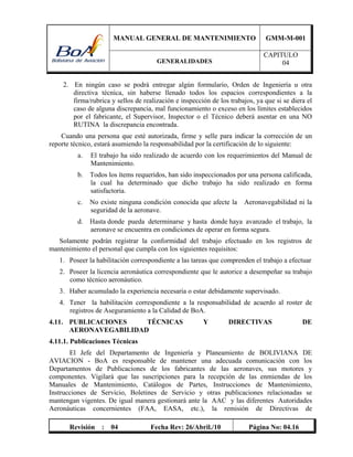 MANUAL GENERAL DE MANTENIMIENTO GMM-M-001
GENERALIDADES
CAPITULO
04
Revisión : 04 Fecha Rev: 26/Abril./10 Página No: 04.16
2. En ningún caso se podrá entregar algún formulario, Orden de Ingeniería u otra
directiva técnica, sin haberse llenado todos los espacios correspondientes a la
firma/rubrica y sellos de realización e inspección de los trabajos, ya que si se diera el
caso de alguna discrepancia, mal funcionamiento o exceso en los límites establecidos
por el fabricante, el Supervisor, Inspector o el Técnico deberá asentar en una NO
RUTINA la discrepancia encontrada.
Cuando una persona que esté autorizada, firme y selle para indicar la corrección de un
reporte técnico, estará asumiendo la responsabilidad por la certificación de lo siguiente:
a. El trabajo ha sido realizado de acuerdo con los requerimientos del Manual de
Mantenimiento.
b. Todos los ítems requeridos, han sido inspeccionados por una persona calificada,
la cual ha determinado que dicho trabajo ha sido realizado en forma
satisfactoria.
c. No existe ninguna condición conocida que afecte la Aeronavegabilidad ni la
seguridad de la aeronave.
d. Hasta donde pueda determinarse y hasta donde haya avanzado el trabajo, la
aeronave se encuentra en condiciones de operar en forma segura.
Solamente podrán registrar la conformidad del trabajo efectuado en los registros de
mantenimiento el personal que cumpla con los siguientes requisitos:
1. Poseer la habilitación correspondiente a las tareas que comprenden el trabajo a efectuar
2. Poseer la licencia aeronáutica correspondiente que le autorice a desempeñar su trabajo
como técnico aeronáutico.
3. Haber acumulado la experiencia necesaria o estar debidamente supervisado.
4. Tener la habilitación correspondiente a la responsabilidad de acuerdo al roster de
registros de Aseguramiento a la Calidad de BoA.
4.11. PUBLICACIONES TÉCNICAS Y DIRECTIVAS DE
AERONAVEGABILIDAD
4.11.1. Publicaciones Técnicas
El Jefe del Departamento de Ingeniería y Planeamiento de BOLIVIANA DE
AVIACION - BoA es responsable de mantener una adecuada comunicación con los
Departamentos de Publicaciones de los fabricantes de las aeronaves, sus motores y
componentes. Vigilará que las suscripciones para la recepción de las enmiendas de los
Manuales de Mantenimiento, Catálogos de Partes, Instrucciones de Mantenimiento,
Instrucciones de Servicio, Boletines de Servicio y otras publicaciones relacionadas se
mantengan vigentes. De igual manera gestionará ante la AAC y las diferentes Autoridades
Aeronáuticas concernientes (FAA, EASA, etc.), la remisión de Directivas de
 