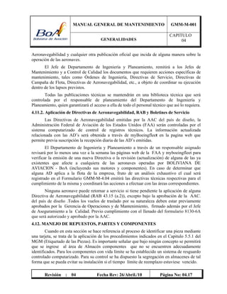 MANUAL GENERAL DE MANTENIMIENTO GMM-M-001
GENERALIDADES
CAPITULO
04
Revisión : 04 Fecha Rev: 26/Abril./10 Página No: 04.17
Aeronavegabilidad y cualquier otra publicación oficial que incida de alguna manera sobre la
operación de las aeronaves.
El Jefe de Departamento de Ingeniería y Planeamiento, remitirá a los Jefes de
Mantenimiento y a Control de Calidad los documentos que requieren acciones específicas de
mantenimiento, tales como Órdenes de Ingeniería, Directivas de Servicio, Directivas de
Campaña de Flota, Directivas de Aeronavegabilidad, etc., a objeto de coordinar su ejecución
dentro de los lapsos previstos.
Todas las publicaciones técnicas se mantendrán en una biblioteca técnica que será
controlada por el responsable de planeamiento del Departamento de Ingeniería y
Planeamiento, quien garantizará el acceso a ella de todo el personal técnico que así lo requiera.
4.11.2. Aplicación de Directivas de Aeronavegabilidad, RAB y Boletines de Servicio
Las Directivas de Aeronavegabilidad emitidas por la AAC del país de diseño, la
Administración Federal de Aviación de los Estados Unidos (FAA) serán controladas por el
sistema computarizado de control de registros técnicos. La información actualizada
relacionada con las AD’s será obtenida a través de myBoeingfleet en la pagina web que
permite previa suscripción la recepción diaria de las AD’s emitidas.
El Departamento de Ingeniería y Planeamiento a través de un responsable asignado
revisará por lo menos una vez a la semana las páginas web de la FAA y myboeingfleet para
verificar la emisión de una nueva Directiva o la revisión (actualización) de alguna de las ya
existentes que afecte a cualquiera de las aeronaves operadas por BOLIVIANA DE
AVIACION - BoA (incluyendo sus motores y componentes). En caso de determinar que
alguna AD aplica a la flota de la empresa, fruto de un análisis exhaustivo el cual será
registrado en el Formulario GMM-M-4.04 emitirá las directivas técnicas respectivas para el
cumplimiento de la misma y coordinará las acciones a efectuar con las áreas correspondientes.
Ninguna aeronave puede retornar a servicio si tiene pendiente la aplicación de alguna
Directiva de Aeronavegabilidad (RAB 43.15 (a.2)), excepto bajo la aprobación de la AAC.
del país de diseño .Todos los vuelos de traslado por su naturaleza deben estar previamente
aprobados por la Gerencia de Operaciones y de Mantenimiento, firmado además por el Jefe
de Aseguramiento a la Calidad. Previo cumplimiento con el llenado del formulario 8130-6A
que será autorizado y aprobado por la AAC.
4.12. MANEJO DE REPUESTOS, PARTES Y COMPONENTES
Cuando en esta sección se hace referencia al proceso de identificar una pieza mediante
una tarjeta, se trata de la aplicación de los procedimientos indicados en el Capitulo 5.5.1 del
MGM (Etiquetado de las Piezas). Es importante señalar que bajo ningún concepto se permitirá
que se ingrese al área de Almacén componentes que no se encuentren adecuadamente
identificados. Para los componentes con vida límite se ha establecido un sistema de resguardo
controlado computarizado. Para su control se ha dispuesto la segregación en almacenes de tal
forma que se pueda evitar su instalación si el tiempo límite de reemplazo estuviese vencido.
 