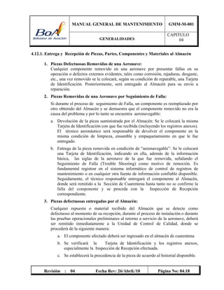 MANUAL GENERAL DE MANTENIMIENTO GMM-M-001
GENERALIDADES
CAPITULO
04
Revisión : 04 Fecha Rev: 26/Abril./10 Página No: 04.18
4.12.1. Entrega y Recepción de Piezas, Partes, Componentes y Materiales al Almacén
1. Piezas Defectuosas Removidas de una Aeronave:
Cualquier componente removido en una aeronave por presentar fallas en su
operación o defectos externos evidentes, tales como corrosión, rajaduras, desgaste,
etc., una vez removido se le colocará, según su condición de reparable, una Tarjeta
de Identificación. Posteriormente, será entregado al Almacén para su envío a
reparación.
2. Piezas Removidas de una Aeronave por Seguimiento de Falla:
Si durante el proceso de seguimiento de Falla, un componente es reemplazado por
otro obtenido del Almacén y se demuestra que el componente removido no era la
causa del problema y por lo tanto se encuentra aeronavegable:
a. Devolución de la pieza suministrada por el Almacén: Se le colocará la misma
Tarjeta de Identificación con que fue recibida (incluyendo los registros anexos).
El técnico aeronáutico será responsable de devolver el componente en la
misma condición de limpieza, ensamble y empaquetamiento en que le fue
entregado.
b. Entrega de la pieza removida en condición de “aeronavegable”: Se le colocará
una Tarjeta de Identificación, indicando en ella, además de la información
básica, las siglas de la aeronave de la que fue removida, señalando el
Seguimiento de Falla (Trouble Shooting) como motivo de remoción. Es
fundamental registrar en el sistema informático de control de registros de
mantenimiento o en cualquier otra fuente de información confiable disponible.
Seguidamente, el técnico responsable entregará el componente al Almacén,
donde será remitido a la Sección de Cuarentena hasta tanto no se confirme la
falla del componente y se proceda con la Inspección de Recepción
correspondiente.
3. Piezas defectuosas entregadas por el Almacén:
Cualquier repuesto o material recibido del Almacén que se detecte como
defectuoso al momento de su recepción, durante el proceso de instalación o durante
las pruebas operacionales preliminares al retorno a servicio de la aeronave, deberá
ser remitido inmediatamente a la Unidad de Control de Calidad, donde se
procederá de la siguiente manera:
a. El componente afectado deberá ser ingresado en el almacén de cuarentena
b. Se verificará la Tarjeta de Identificación y los registros anexos,
especialmente la Inspección de Recepción efectuada.
c. Se establecerá la procedencia de la pieza de acuerdo al historial disponible.
 