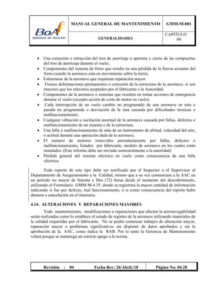 MANUAL GENERAL DE MANTENIMIENTO GMM-M-001
GENERALIDADES
CAPITULO
04
Revisión : 04 Fecha Rev: 26/Abril./10 Página No: 04.20
 Una extensión o retracción del tren de aterrizaje o apertura y cierre de las compuertas
del tren de aterrizaje durante el vuelo;
 Componentes del sistema de freno que resulte en una pérdida de la fuerza actuante del
freno cuando la aeronave esta en movimiento sobre la tierra;
 Estructuras de la aeronave que requieran reparación mayor.
 Fisuras deformaciones permanentes o corrosión de la estructura de la aeronave, si son
mayores que los máximos aceptados por el fabricante o la Autoridad;
 Componentes de la aeronave o sistemas que resulten en tomar acciones de emergencia
durante el vuelo (excepto acción de corte de motor en vuelo).
 Cada interrupción de un vuelo cambio no programado de una aeronave en ruta o
parada no programada o desviación de la ruta causada por dificultades técnicas o
malfuncionamiento;
 Cualquier vibración u oscilación anormal de la aeronave causada por fallas, defectos o
malfuncionamiento de un sistema o de la estructura.
 Una falla o malfuncionamiento de más de un instrumento de altitud, velocidad del aire,
o actitud durante una operación dada de la aeronave.
 El numero de motores removidos prematuramente por fallas, defectos o
malfuncionamiento, listados por fabricante, modelo de aeronave en los cuales están
instalados. (Este informe debe ser enviado semestralmente a la autoridad)
 Pérdida general del sistema eléctrico en vuelo como consecuencia de una falla
eléctrica.
Todo reporte de este tipo debe ser notificado por el Inspector o el Supervisor al
Departamento de Aseguramiento a la Calidad, mismo que a su vez comunicara a la AAC en
un período no mayor de Setenta y Dos (72) horas desde el momento del descubrimiento,
utilizando el Formulario GMM-M-4.35. donde se registrara la mayor cantidad de información
indicando si fue por defecto, mal funcionamiento, o si como consecuencia del reporte hubo
demora o cancelación en el itinerario.
4.14. ALTERACIONES Y REPARACIONES MAYORES
Todo mantenimiento, modificaciones o reparaciones que afecten la aeronavegabilidad
serán realizados como lo establece el estado de registro de la aeronave utilizando materiales de
la calidad requeridas por el fabricante. No se podrá comenzar trabajos de alteración mayor,
reparación mayor o problemas significativos sin disponer de datos aprobados y sin la
aprobación de la AAC, como indica la RAB. Por lo tanto la Gerencia de Mantenimiento
velará porque se mantenga un estricto apego a la norma.
 