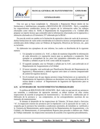 MANUAL GENERAL DE MANTENIMIENTO GMM-M-001
GENERALIDADES
CAPITULO
04
Revisión : 04 Fecha Rev: 26/Abril./10 Página No: 04.21
Una vez que se haya completado la Alteración o Reparación Mayor dentro de las
limitaciones y habilitaciones otorgadas a BOLIVIANA DE AVIACION – BoA y cumplidos
los requerimientos establecidos acerca del registro de la información sobre los trabajos
efectuados como indica la RAB, el Departamento de Aseguramiento a la Calidad debe
preparar un reporte técnico que contendrá toda la información relacionada con la reparación o
alteración efectuada en el Formulario 337 elaborado por la DGAC.
En caso de existir un cambio en la limitación de operación o datos de vuelo de la aeronave,
dichas limitaciones de vuelo serán consideradas en la directiva técnica correspondiente que sea
emitida para dicho trabajo como ser Ordenes de Ingeniería, Directivas de Servicio, etc., para
su inclusión.
Se elaborarán tres ejemplares de este informe, los cuales se distribuirán de la siguiente
manera:
1. Un ejemplar se remitirá a la AAC, a objeto de mantener disponible la información
de cada alteración y/o reparación mayor para su aprobación o aceptación. Este
ejemplar se acompañará de los otros dos ejemplares elaborados para que sean
firmados y sellados en por la AAC como señal de recepción.
2. El segundo ejemplar, una vez firmado y sellado por la AAC, será archivado en el
Departamento de Aseguramiento a la Calidad.
3. El tercer ejemplar, será archivado por Planificación Récords del Departamento de
Ingeniería y Planeamiento y deberá ingresar estos datos al sistema computarizado
de control de registros técnicos.
4. En el eventual caso de que alguna aeronave tenga limitaciones en su operación, el
Departamento de Ingeniería elaborara un documento con las especificaciones de la
misma dando a conocer al Departamento de Ingeniería de Operaciones para su
publicación.
4.15. ACTIVIDADES DE MANTENIMIENTO NO-PROGRAMADO
Es política de BOLIVIANA DE AVIACION - BoA toda vez que una de sus aeronaves
sea sometida, a condiciones de operación anormal, se deben realizar en ellas ciertas
inspecciones de acuerdo al programa de mantenimiento y las directivas establecidas por el
fabricante de la aeronave y sus componentes, en las correspondientes secciones de sus
manuales de mantenimiento.
Si durante el desarrollo de las inspecciones de Tránsito, 24 hours check o Servicios
“A”, la inspección exterior de aeronaves por la tripulación o en la ejecución de un vuelo, se
sospecha que la aeronave fue sometida a condiciones anormales, de inmediato se notificará a
la Gerencia de Mantenimiento, quién requerirá de los Departamentos de Aseguramiento a la
Calidad y de Mantenimiento, el correspondiente Reporte para proceder a elaborar una Orden
de Trabajo ordenando las inspecciones necesarias de acuerdo a los siguientes procedimientos,
 