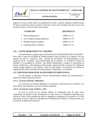 MANUAL GENERAL DE MANTENIMIENTO GMM-M-001
GENERALIDADES
CAPITULO
04
Revisión : 04 Fecha Rev: 26/Abril./10 Página No: 04.22
según sea el caso, se debe instar a la tripulación de Cmdo. a reportar cualquier condición fuera
de lugar o anormal que haya ocurrido o la aeronave haya sido sometida, para que se inicie una
acción correctiva, tal como indica líneas abajo.
CONDICIÓN REFERENCIA
1. Hard Landing and or AMM 5-51-51
2. Over-Weight Landing Inspection. AMM 5-51-74
3. Bird/Hail Strike Condition. AMM 5-51-37
4. Lightning Strike Condition. AMM 5-51-27
4.16. USO DE HERRAMIENTAS Y EQUIPOS
Las herramientas y equipos que el personal técnico de BOLIVIANA DE AVIACION –
BoA están a cargo de la Jefatura de Abastecimientos como se indica en el capítulo 5 de este
manual, las que se requieran para ejecutar las actividades de mantenimiento en las
aeronaves de la Aerolínea serán suministradas por la empresa. La Unidad de Control de
Calidad es el encargado de verificar que dichas herramientas y equipos se encuentren en
buenas condiciones y adecuadamente almacenadas, disponiendo de un control de calibración
vigente (según aplique) y que además, exista un total apego a las políticas que definen el
manejo de ellas entre el personal de mantenimiento e inspección y el Almacén.
4.17. SERVICIOS BÁSICOS DE MANTENIMIENTO PREVENTIVO
En este párrafo se describen diversos procedimientos básicos de mantenimiento, a
objeto de orientar al personal técnico:
4.17.1. Servicio al Sistema Hidráulico
La verificación al Sistema Hidráulico se realizará en cada Servicio de Tránsito y 24
hours check para mantener con el nivel óptimo requerido.
4.17.2. Servicio de Aceite al Motor y APU
El nivel de aceite de los motores deberá ser chequeado antes de cada vuelo,
confirmando de manera visual, directamente en cada motor y la indicación registrada en la
cabina de vuelo. Toda cantidad que deba ser agregada a cualquiera de los motores o al APU
para ajustar el nivel, deberá ser registrada en el Formulario de Tránsito, o 24 hours check y en
el Libro de A Bordo de la aeronave.
 