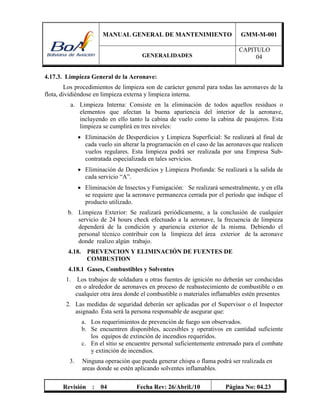 MANUAL GENERAL DE MANTENIMIENTO GMM-M-001
GENERALIDADES
CAPITULO
04
Revisión : 04 Fecha Rev: 26/Abril./10 Página No: 04.23
4.17.3. Limpieza General de la Aeronave:
Los procedimientos de limpieza son de carácter general para todas las aeronaves de la
flota, dividiéndose en limpieza externa y limpieza interna.
a. Limpieza Interna: Consiste en la eliminación de todos aquellos residuos o
elementos que afectan la buena apariencia del interior de la aeronave,
incluyendo en ello tanto la cabina de vuelo como la cabina de pasajeros. Esta
limpieza se cumplirá en tres niveles:
 Eliminación de Desperdicios y Limpieza Superficial: Se realizará al final de
cada vuelo sin alterar la programación en el caso de las aeronaves que realicen
vuelos regulares. Esta limpieza podrá ser realizada por una Empresa Sub-
contratada especializada en tales servicios.
 Eliminación de Desperdicios y Limpieza Profunda: Se realizará a la salida de
cada servicio “A”.
 Eliminación de Insectos y Fumigación: Se realizará semestralmente, y en ella
se requiere que la aeronave permanezca cerrada por el período que indique el
producto utilizado.
b. Limpieza Exterior: Se realizará periódicamente, a la conclusión de cualquier
servicio de 24 hours check efectuado a la aeronave, la frecuencia de limpieza
dependerá de la condición y apariencia exterior de la misma. Debiendo el
personal técnico contribuir con la limpieza del área exterior de la aeronave
donde realizo algún trabajo.
4.18. PREVENCION Y ELIMINACIÓN DE FUENTES DE
COMBUSTION
4.18.1 Gases, Combustibles y Solventes
1. Los trabajos de soldadura u otras fuentes de ignición no deberán ser conducidas
en o alrededor de aeronaves en proceso de reabastecimiento de combustible o en
cualquier otra área donde el combustible o materiales inflamables estén presentes
2. Las medidas de seguridad deberán ser aplicadas por el Supervisor o el Inspector
asignado. Ésta será la persona responsable de asegurar que:
a. Los requerimientos de prevención de fuego son observados.
b. Se encuentren disponibles, accesibles y operativos en cantidad suficiente
los equipos de extinción de incendios requeridos.
c. En el sitio se encuentre personal suficientemente entrenado para el combate
y extinción de incendios.
3. Ninguna operación que pueda generar chispa o flama podrá ser realizada en
areas donde se estén aplicando solventes inflamables.
 