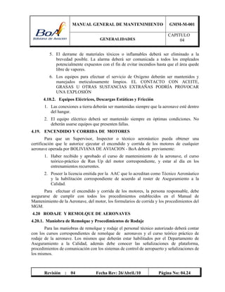 MANUAL GENERAL DE MANTENIMIENTO GMM-M-001
GENERALIDADES
CAPITULO
04
Revisión : 04 Fecha Rev: 26/Abril./10 Página No: 04.24
5. El derrame de materiales tóxicos o inflamables deberá ser eliminado a la
brevedad posible. La alarma deberá ser comunicada a todos los empleados
potencialmente expuestos con el fin de evitar incendios hasta que el área quede
libre de vapores.
6. Los equipos para efectuar el servicio de Oxígeno deberán ser mantenidos y
manejados meticulosamente limpios. EL CONTACTO CON ACEITE,
GRASAS U OTRAS SUSTANCIAS EXTRAÑAS PODRÍA PROVOCAR
UNA EXPLOSIÓN
4.18.2. Equipos Eléctricos, Descargas Estáticas y Fricción
1. Las conexiones a tierra deberán ser mantenidas siempre que la aeronave esté dentro
del hangar.
2. El equipo eléctrico deberá ser mantenido siempre en óptimas condiciones. No
deberán usarse equipos que presenten fallas.
4.19. ENCENDIDO Y CORRIDA DE MOTORES
Para que un Supervisor, Inspector o técnico aeronáutico pueda obtener una
certificación que le autorice ejecutar el encendido y corrida de los motores de cualquier
aeronave operada por BOLIVIANA DE AVIACION - BoA deberá previamente:
1. Haber recibido y aprobado el curso de mantenimiento de la aeronave, el curso
teórico-práctico de Run Up del motor correspondiente, y estar al día en los
entrenamientos recurrentes.
2. Poseer la licencia emitida por la AAC que lo acreditan como Técnico Aeronáutico
y la habilitación correspondiente de acuerdo al roster de Aseguramiento a la
Calidad.
Para efectuar el encendido y corrida de los motores, la persona responsable, debe
asegurarse de cumplir con todos los procedimientos establecidos en el Manual de
Mantenimiento de la Aeronave, del motor, los formularios de corrida y los procedimientos del
MGM.
4.20 RODAJE Y REMOLQUE DE AERONAVES
4.20.1. Maniobra de Remolque y Procedimientos de Rodaje
Para las maniobras de remolque y rodaje el personal técnico autorizado deberá contar
con los cursos correspondientes de remolque de aeronaves y el curso teórico práctico de
rodaje de la aeronave. Los mismos que deberán estar habilitados por el Departamento de
Aseguramiento a la Calidad, además debe conocer las señalizaciones de plataforma,
procedimientos de comunicación con los sistemas de control de aeropuerto y señalizaciones de
los mismos.
 