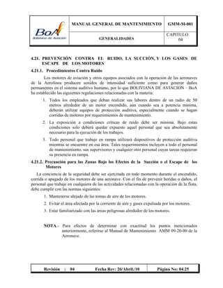MANUAL GENERAL DE MANTENIMIENTO GMM-M-001
GENERALIDADES
CAPITULO
04
Revisión : 04 Fecha Rev: 26/Abril./10 Página No: 04.25
4.21. PREVENCIÓN CONTRA EL RUIDO, LA SUCCIÓN, Y LOS GASES DE
ESCAPE DE LOS MOTORES
4.21.1. Procedimientos Contra Ruido
Los motores de aviación y otros equipos asociados con la operación de las aeronaves
de la Aerolínea producen sonidos de intensidad suficiente como para generar daños
permanentes en el sistema auditivo humano, por lo que BOLIVIANA DE AVIACION – BoA
ha establecido las siguientes regulaciones relacionadas con la materia:
1. Todos los empleados que deban realizar sus labores dentro de un radio de 50
metros alrededor de un motor encendido, aún cuando sea a potencia mínima,
deberán utilizar equipos de protección auditiva, especialmente cuando se hagan
corridas de motores por requerimientos de mantenimiento.
2. La exposición a condiciones críticas de ruido debe ser mínima. Bajo estas
condiciones solo deberá quedar expuesto aquel personal que sea absolutamente
necesario para la ejecución de los trabajos.
3. Todo personal que trabaje en rampa utilizará dispositivos de protección auditiva
mientras se encuentre en esa área. Tales requerimientos incluyen a todo el personal
de mantenimiento, sus supervisores y cualquier otro personal cuyas tareas requieran
su presencia en rampa.
4.21.2. Precaución para las Zonas Bajo los Efectos de la Succión o el Escape de los
Motores
La conciencia de la seguridad debe ser ejercitada en todo momento durante el encendido,
corrida o apagado de los motores de una aeronave. Con el fin de prevenir heridas o daños, el
personal que trabaje en cualquiera de las actividades relacionadas con la operación de la flota,
debe cumplir con las normas siguientes:
1. Mantenerse alejado de las tomas de aire de los motores.
2. Evitar el área afectada por la corriente de aire y gases expulsada por los motores.
3. Estar familiarizado con las áreas peligrosas alrededor de los motores.
NOTA.- Para efectos de determinar con exactitud los puntos mencionados
anteriormente, referirse al Manual de Mantenimiento AMM 09-20-00 de la
Aeronave.
 