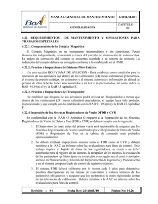 MANUAL GENERAL DE MANTENIMIENTO GMM-M-001
GENERALIDADES
CAPITULO
04
Revisión : 04 Fecha Rev: 26/Abril./10 Página No: 04.26
4.22. REQUERIMIENTOS DE MANTENIMIENTO Y OPERACIONES PARA
TRABAJOS ESPECIALES
4.22.1. Compensación de la Brújula Magnética
El Compás Magnético es un instrumento independiente y sin conexiones. Posee
iluminación independiente, alimentada a través del circuito de iluminación de instrumentos.
La tarjeta de corrección del compás se encuentra acoplada a su soporte de montaje. La
indicación del compás deberá ser corregida conforme a lo establecido en el PMR.
4.22.2. Pruebas e Inspecciones del Sistema Pitot-Estático
En esta sección BOLIVIANA DE AVIACION - BoA establece como condición para la
operación de sus aeronaves que dentro de los veinticuatro (24) meses calendarios precedentes,
el sistema de presión estático, los altímetros y el sistema automático informador de altitud de
presión de ellas deberán haber sido sometidos a un test e inspeccionados, tal como indica la
RAB 91.19(a) (3) y la RAB 43 Apéndice E.
4.22.3. Pruebas e Inspecciones del Transponder
Se establece que ninguna de sus aeronaves podrá utilizar un Traspondedor a menos que
dentro de los veinticuatro (24) meses calendario precedentes, el equipo haya sido probado,
inspeccionado y que cumple con lo establecido con la RAB 91.19(a)(4) y la RAB 43 Apéndice
F.
4.22.4 Inspección de los Sistemas Registradores de Vuelo DFDR y CVR
En conformidad con la RAB 43 Apéndice G respecto a la Inspección de los Sistemas
Registradores de Vuelo de Datos y Voz (FDR y CVR) se deberá cumplir con lo siguiente:
1. El Supervisor de turno antes del primer vuelo será responsable de asegurar que los
Sistemas Registradores de Vuelo constituidos por el Registrador de Datos de Vuelo
(FDR) y Registrador de Voz en la cabina de comando sean probados
operacionalmente.
2. Se deberá efectuar inspecciones anuales tanto al FDR como al CVR y deberá
remitirse a la AAC un informe sobre las evaluaciones para fines de control. Este
trabajo implica el bajado de datos de los registradores, su envió a un taller
autorizado para el registro de las lecturas, la recepción de los mismos, la evaluación
de los parámetros recibidos (para su corrección o no según sea el caso) y posterior
archivo en Planeamiento y Records del Departamento de Ingeniería y Planeamiento
y en el sistema computarizado de control de registros técnicos.
3. El sistema FDR deberá calibrarse por lo menos cada 5 años para determinar
posibles discrepancias en las rutinas de conversión a valores técnicos de los
parámetros obligatorios y asegurar que los parámetros se estén registrando dentro
de las tolerancias de calibración. Deberá remitirse a la AAC un informe sobre las
evaluaciones para fines de control.
 