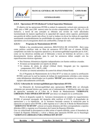 MANUAL GENERAL DE MANTENIMIENTO GMM-M-001
GENERALIDADES
CAPITULO
04
Revisión : 04 Fecha Rev: 26/Abril./10 Página No: 04.27
4.22.5. Operaciones RVSM (Reduced Vertical Separation Minimum)
El objetivo de las operaciones RVSM es reducir la separación vertical entre aeronaves de
2000 pies a 1000 pies (300 metros) entre los niveles comprendidos entre FL 290 y FL 410
inclusive, a través de este concepto se obtienen seis niveles de vuelo adicionales
incrementando de manera significativa la capacidad del espacio aéreo superior, permitiendo
una gestión de tráfico mucho más eficaz, lo cual se traduce en elevar los índices de seguridad,
aumentando considerablemente las posibilidades de asignar niveles de vuelo óptimos para los
operadores con el consiguiente ahorro de combustible y tiempo de vuelo.
4.22.5.1 Programa de Mantenimiento RVSM
Debido a las consideraciones anteriores, BOLIVIANA DE AVIACION - BoA toma
como política certificar toda su flota de aeronaves B737-300 con el sistema RVSM,
cumpliendo con todos los requisitos operativos y de aeronavegabilidad requeridos por la AAC,
como ser las directivas emitidas por el fabricante a través de boletines de servicio y otra
documentación técnica aplicada, para lo cual las aeronaves deben cumplir con las
especificaciones técnicas siguientes:
 Dos Sistemas Altimétricos digitales independientes con fuentes estáticas cruzadas.
 Al menos un transponder con reporte de altitud.
 Un sistema de alerta de altitud (Altitud Alert). Integrado por los siguientes
componentes: FCC, MCP y ADC
 Al menos un sistema automático de control de altitud (Altitud Hold)
En el Programa de Mantenimiento de la flota B737 se toma en cuenta la certificación
RVSM, razón por la cual las tarjetas de trabajo de mantenimiento referidas a este sistema
están debidamente identificadas con la palabra “RVSM” para mantener los sistemas y los
equipos adecuadamente certificado.
4.22.5.2 Liberación de Aeronavegabilidad para Operaciones RVSM:
La liberación de Aeronavegabilidad para operaciones RVSM debe ser efectuada
solamente por personal técnico que cuente con el entrenamiento y habilitación para este tipo
de operación, anotando en el Libro de A Bordo de Mantenimiento “AERONAVE
LIBERADA PARA OPERACIÓN RVSM” por única vez después de su certificación.
Previo al despacho cuando la Aeronave técnicamente no cumpla los requerimientos
RVSM, el personal encargado del despacho debe notificar al CCM/I, al despachador de
operaciones y a la tripulación de la Aeronave haciendo conocer la restricción para la
operación en espacio aéreo RVSM, y debe registrar en el Libro de A Bordo de Mantenimiento
“AERONAVE NO RVSM”, colocar en la parte delantera del libro correspondiente a reportes
diferidos (HIL) y registrar en el formulario de Control de Reportes Diferidos.
Una vez solucionada la discrepancia se debe retirar el reporte diferido, cerrar el formulario de
Control de Reportes Diferidos y volver a liberar para operación RVSM con la fraseología
“AERONAVE LIBERADA PARA OPERACIÓN RVSM”.
 