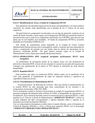 MANUAL GENERAL DE MANTENIMIENTO GMM-M-001
GENERALIDADES
CAPITULO
04
Revisión : 04 Fecha Rev: 26/Abril./10 Página No: 04.28
4.22.5.3 Identificación de Áreas y Listado de Componentes RVSM
Para garantizar una adecuada inspección de las áreas correspondientes a la tomas estáticas
exteriores, las mismas están identificadas con el pintado de los 4 vértices de las áreas
respectivas.
De igual forma los componentes involucrados con este tipo de operación, contaran con un
sticker de fondo Amarillo y letras negras con la designación (RVSM) que permitirán alertar al
personal técnico que se trata de un componente relacionado con el RVSM y para prevenir que
partes que no son elegibles sean instaladas. El listado de componentes RVSM se encuentra
detallado en el formulario GMM-M-4.10.
Este listado de componentes estará disponible en la Unidad de Centro Control
Mantenimiento/Instrucción que será la encargada de vigilar y controlar que sean requeridas las
partes y componentes de acuerdo con este listado, para no afectar las operaciones de las
aeronaves certificadas RVSM. De igual manera existirán copias en la Unidad de
Mantenimiento Línea y Bases para consulta del personal técnico.
4.22.5.4 OPERACIONES RNP (required navigation performance) RNAV (area
navigation)
El performance de navegación dentro de un espacio aéreo con una declaración de
precisión se denomina RNP, a través de este concepto se caracteriza una parte del espacio para
conseguir una optimización de al menos el 95% durante la utilización de rutas directas
programadas.
4.22.5.5 Requisitos RNAV
Toda aeronave que opere en condiciones RNAV deberá contar con la aprobación de la
AAC para garantizar el cumplimiento de todos los requisitos técnicos y operativos de
seguridad en todos sus niveles.
4.22.5.6 Procedimientos de Mantenimiento RNAV
El personal técnico de Boliviana de Aviación - BoA que efectúa el mantenimiento, en
el sistema RNAV ha sido entrenado para tener conocimiento de los sistemas y los
componentes involucrados, FMS, INS, DME.
Previo al despacho cuando la Aeronave técnicamente no cumpla los requerimientos RNAV, el
personal encargado del despacho debe notificar al CCM/I, al despachador de operaciones y a
la tripulación de la Aeronave haciendo conocer la restricción para la operación RNAV, y debe
registrar en el Libro de A Bordo de Mantenimiento “AERONAVE NO RNAV”, colocar en
la parte delantera del libro correspondiente a reportes diferidos (HIL) y registrar en el
formulario de Control de Reportes Diferidos.
Una vez solucionada la discrepancia se debe retirar el reporte diferido, cerrar el formulario de
Control de Reportes Diferidos y volver a liberar para operación RNAV con la fraseología
“AERONAVE LIBERADA PARA OPERACIÓN RNAV”.
 