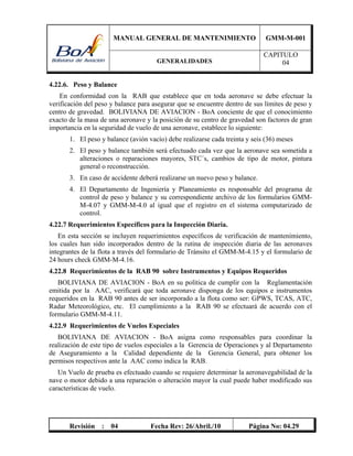 MANUAL GENERAL DE MANTENIMIENTO GMM-M-001
GENERALIDADES
CAPITULO
04
Revisión : 04 Fecha Rev: 26/Abril./10 Página No: 04.29
4.22.6. Peso y Balance
En conformidad con la RAB que establece que en toda aeronave se debe efectuar la
verificación del peso y balance para asegurar que se encuentre dentro de sus límites de peso y
centro de gravedad. BOLIVIANA DE AVIACION - BoA conciente de que el conocimiento
exacto de la masa de una aeronave y la posición de su centro de gravedad son factores de gran
importancia en la seguridad de vuelo de una aeronave, establece lo siguiente:
1. El peso y balance (avión vacío) debe realizarse cada treinta y seis (36) meses
2. El peso y balance también será efectuado cada vez que la aeronave sea sometida a
alteraciones o reparaciones mayores, STC´s, cambios de tipo de motor, pintura
general o reconstrucción.
3. En caso de accidente deberá realizarse un nuevo peso y balance.
4. El Departamento de Ingeniería y Planeamiento es responsable del programa de
control de peso y balance y su correspondiente archivo de los formularios GMM-
M-4.07 y GMM-M-4.0 al igual que el registro en el sistema computarizado de
control.
4.22.7 Requerimientos Específicos para la Inspección Diaria.
En esta sección se incluyen requerimientos específicos de verificación de mantenimiento,
los cuales han sido incorporados dentro de la rutina de inspección diaria de las aeronaves
integrantes de la flota a través del formulario de Tránsito el GMM-M-4.15 y el formulario de
24 hours check GMM-M-4.16.
4.22.8 Requerimientos de la RAB 90 sobre Instrumentos y Equipos Requeridos
BOLIVIANA DE AVIACION - BoA en su política de cumplir con la Reglamentación
emitida por la AAC, verificará que toda aeronave disponga de los equipos e instrumentos
requeridos en la RAB 90 antes de ser incorporado a la flota como ser: GPWS, TCAS, ATC,
Radar Meteorológico, etc. El cumplimiento a la RAB 90 se efectuará de acuerdo con el
formulario GMM-M-4.11.
4.22.9 Requerimientos de Vuelos Especiales
BOLIVIANA DE AVIACION - BoA asigna como responsables para coordinar la
realización de este tipo de vuelos especiales a la Gerencia de Operaciones y al Departamento
de Aseguramiento a la Calidad dependiente de la Gerencia General, para obtener los
permisos respectivos ante la AAC como indica la RAB.
Un Vuelo de prueba es efectuado cuando se requiere determinar la aeronavegabilidad de la
nave o motor debido a una reparación o alteración mayor la cual puede haber modificado sus
características de vuelo.
 