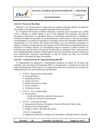 MANUAL GENERAL DE MANTENIMIENTO GMM-M-001
GENERALIDADES
CAPITULO
04
Revisión : 04 Fecha Rev: 26/Abril./10 Página No: 04.31
4.22.10.2 Proceso de Buy Back
Referido a las acciones para re inspeccionar los trabajos realizados debido a los defectos
encontrados en las inspecciones requeridas (procedimientos buy-back).
Si el Inspector RII rechaza el trabajo realizado y considera que es necesario que se debe
volver a efectuar el trabajo debido a que el Ítem trabajado fue efectuado con falta de
documentos, documentos no aprobados, partes no certificadas, herramientas no calibradas o
considera el trabajo mal ejecutado en sus procedimientos, deberá firmar y sellar en el recuadro
correspondiente a la casilla de rechazado en el recuadro inferior del Formulario GMM-M-4.01
mencionando el o los motivos del rechazo del trabajo, una vez efectuado nuevamente el
trabajo se somete a la inspección por otro inspector con la habilitación correspondiente que no
participo en el trabajo anterior, si la discrepancia llegara a persistir se deberá someter a la
evaluación por parte del Jefe de Control de Calidad para su evaluación final y determinación
de la calidad del trabajo efectuado. Deberá abrirse una nueva No Rutina que hará referencia al
ítem anteriormente rechazado especificando el tipo de trabajo que debe ser efectuado
nuevamente o la aceptación según corresponda.
4.22.10.3. Listado de Ítems de Inspección Requerida RII
El Departamento de Ingeniería y Planeamiento incorpora un listado de los Ítems que
considera como de Inspección Requerida (RII). La incorporación o eliminación de Ítems de
Inspección Requerida, debe basarse en la experiencia propia de la operación, las acciones de
mantenimiento y/o las recomendaciones del fabricante:
1. ATA 05 - Inspecciones Condicionales:
 Aterrizaje Brusco.
 Turbulencia Severa.
 Choque con Aves.
 Despresurización de Cabina.
 Ceniza volcánica
 Tormenta de arena.
2. ATA 21 - Aire Acondicionado:
 Presurización
 Cambio de Panel de Control de Presurización
 Cambio de Control de Presurización
3. ATA 27 - Controles de Vuelo:
 Instalación de Alerones, Elevadores, Timón de Dirección, Flaps y Slats.
 Instalación de Compensadores.
 Reglaje y cambio de Cables de Control.
ATA 28 - Combustible.
 Reparación interna de los tanques de combustible y cableado eléctrico asociado.
 