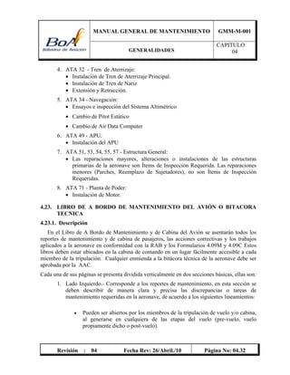 MANUAL GENERAL DE MANTENIMIENTO GMM-M-001
GENERALIDADES
CAPITULO
04
Revisión : 04 Fecha Rev: 26/Abril./10 Página No: 04.32
4. ATA 32 - Tren de Aterrizaje:
 Instalación de Tren de Aterrizaje Principal.
 Instalación de Tren de Nariz
 Extensión y Retracción.
5. ATA 34 - Navegación:
 Ensayos e inspección del Sistema Altimétrico
 Cambio de Pitot Estático
 Cambio de Air Data Computer
6. ATA 49 - APU:
 Instalación del APU
7. ATA 51, 53, 54, 55, 57 - Estructura General:
 Las reparaciones mayores, alteraciones o instalaciones de las estructuras
primarias de la aeronave son Ítems de Inspección Requerida. Las reparaciones
menores (Parches, Reemplazo de Sujetadores), no son Ítems de Inspección
Requeridas.
8. ATA 71 - Planta de Poder:
 Instalación de Motor.
4.23. LIBRO DE A BORDO DE MANTENIMIENTO DEL AVIÓN O BITACORA
TECNICA
4.23.1. Descripción
En el Libro de A Bordo de Mantenimiento y de Cabina del Avión se asentarán todos los
reportes de mantenimiento y de cabina de pasajeros, las acciones correctivas y los trabajos
aplicados a la aeronave en conformidad con la RAB y los Formularios 4.09M y 4.09C Estos
libros deben estar ubicados en la cabina de comando en un lugar fácilmente accesible a cada
miembro de la tripulación. Cualquier enmienda a la bitácora técnica de la aeronave debe ser
aprobada por la AAC.
Cada una de sus páginas se presenta dividida verticalmente en dos secciones básicas, ellas son:
1. Lado Izquierdo.- Corresponde a los reportes de mantenimiento, en esta sección se
deben describir de manera clara y precisa las discrepancias o tareas de
mantenimiento requeridas en la aeronave, de acuerdo a los siguientes lineamientos:
 Pueden ser abiertos por los miembros de la tripulación de vuelo y/o cabina,
al generarse en cualquiera de las etapas del vuelo (pre-vuelo, vuelo
propiamente dicho o post-vuelo).
 
