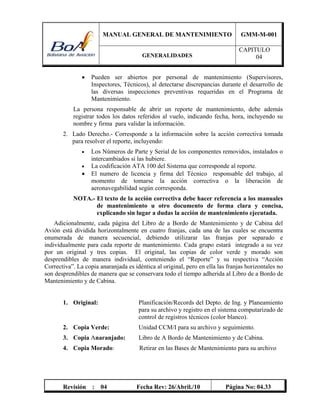 MANUAL GENERAL DE MANTENIMIENTO GMM-M-001
GENERALIDADES
CAPITULO
04
Revisión : 04 Fecha Rev: 26/Abril./10 Página No: 04.33
 Pueden ser abiertos por personal de mantenimiento (Supervisores,
Inspectores, Técnicos), al detectarse discrepancias durante el desarrollo de
las diversas inspecciones preventivas requeridas en el Programa de
Mantenimiento.
La persona responsable de abrir un reporte de mantenimiento, debe además
registrar todos los datos referidos al vuelo, indicando fecha, hora, incluyendo su
nombre y firma para validar la información.
2. Lado Derecho.- Corresponde a la información sobre la acción correctiva tomada
para resolver el reporte, incluyendo:
 Los Números de Parte y Serial de los componentes removidos, instalados o
intercambiados si las hubiere.
 La codificación ATA 100 del Sistema que corresponde al reporte.
 El numero de licencia y firma del Técnico responsable del trabajo, al
momento de tomarse la acción correctiva o la liberación de
aeronavegabilidad según corresponda.
NOTA.- El texto de la acción correctiva debe hacer referencia a los manuales
de mantenimiento u otro documento de forma clara y concisa,
explicando sin lugar a dudas la acción de mantenimiento ejecutada.
Adicionalmente, cada página del Libro de a Bordo de Mantenimiento y de Cabina del
Avión está dividida horizontalmente en cuatro franjas, cada una de las cuales se encuentra
enumerada de manera secuencial, debiendo utilizarar las franjas por separado e
individualmente para cada reporte de mantenimiento. Cada grupo estará integrado a su vez
por un original y tres copias. El original, las copias de color verde y morado son
desprendibles de manera individual, conteniendo el “Reporte” y su respectiva “Acción
Correctiva”. La copia anaranjada es idéntica al original, pero en ella las franjas horizontales no
son desprendibles de manera que se conservara todo el tiempo adherida al Libro de a Bordo de
Mantenimiento y de Cabina.
1. Original: Planificación/Records del Depto. de Ing. y Planeamiento
para su archivo y registro en el sistema computarizado de
control de registros técnicos (color blanco).
2. Copia Verde: Unidad CCM/I para su archivo y seguimiento.
3. Copia Anaranjado: Libro de A Bordo de Mantenimiento y de Cabina.
4. Copia Morado: Retirar en las Bases de Mantenimiento para su archivo
 