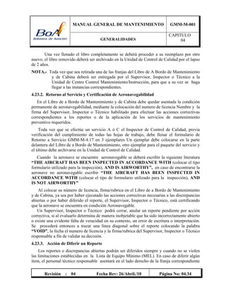 MANUAL GENERAL DE MANTENIMIENTO GMM-M-001
GENERALIDADES
CAPITULO
04
Revisión : 04 Fecha Rev: 26/Abril./10 Página No: 04.34
Una vez llenado el libro completamente se deberá proceder a su reemplazo por otro
nuevo, el libro removido deberá ser archivado en la Unidad de Control de Calidad por el lapso
de 2 años.
NOTA.- Toda vez que sea retirada una de las franjas del Libro de A Bordo de Mantenimiento
y de Cabina deberá ser entregada por el Supervisor, Inspector o Técnico a la
Unidad de Centro Control Mantenimiento/Instrucción, para que a su vez se haga
llegar a las instancias correspondientes.
4.23.2. Retorno al Servicio y Certificación de Aeronavegabilidad
En el Libro de a Bordo de Mantenimiento y de Cabina debe quedar asentada la condición
permanente de aeronavegabilidad, mediante la colocación del numero de licencia Nombre y la
firma del Supervisor, Inspector o Técnico habilitado para efectuar las acciones correctivas
correspondientes a los reportes o de la aplicación de los servicios de mantenimiento
preventivo requeridos.
Toda vez que se efectúe un servicio A ó C el Inspector de Control de Calidad, previa
verificación del cumplimiento de todas las hojas de trabajo, debe llenar el formulario de
Retorno a Servicio GMM-M-4.17 en 3 ejemplares Un ejemplar debe colocarse en la parte
delantera del Libro de a Bordo de Mantenimiento, otro ejemplar para el paquete del servicio y
el último debe archivarse en la Unidad de Control de Calidad.
Cuando la aeronave se encuentre aeronavegable se deberá escribir la siguiente literatura
“THE AIRCRAFT HAS BEEN INSPECTED IN ACCORDANCE WITH (colocar el tipo
formulario utilizado para la inspección), AND IS AIRWORTHY”, en caso de encontrarse la
aeronave no aeronavegable escribir “THE AIRCRAFT HAS BEEN INSPECTED IN
ACCORDANCE WITH (colocar el tipo de formulario utilizado para la inspección), AND
IS NOT AIRWORTHY”
Al colocar su número de licencia, firma/rubrica en el Libro de a Bordo de Mantenimiento
y de Cabina, ya sea por haber ejecutado las acciones correctivas necesarias a las discrepancias
abiertas o por haber diferido el reporte, el Supervisor, Inspector o Técnico, está certificando
que la aeronave se encuentra en condición Aeronavegable.
Un Supervisor, Inspector o Técnico podrá cerrar, anular un reporte pendiente por acción
correctiva, si al evaluarlo determina de manera inobjetable que ha sido incorrectamente abierto
o existe una evidente falta de veracidad en su contexto, un error de escritura o interpretación.
Se procederá entonces a trazar una línea diagonal sobre el reporte colocando la palabra
“VOID”, la fecha el numero de licencia y la firma/rubrica del Supervisor, Inspector o Técnico
responsable a fin de validar su decisión.
4.23.3. Acción de Diferir un Reporte
Los reportes o discrepancias abiertas podrán ser diferidos siempre y cuando no se violen
las limitaciones establecidas en la Lista de Equipo Mínimo (MEL). En caso de diferir algún
ítem, el personal técnico responsable asentará en el lado derecho de la franja correspondiente
 
