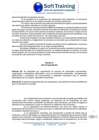 Preparado por: Carlos Echeverría Muñoz
Dr. Manuel Barros Borgoño 136 Metro Manuel Montt Providencia – Santiago
(56-2) 223 51740 / 2235 1738 / 2235 1739
10
personal aplicable al respectivo servicio.
Si el resultado de la evaluación del desempeño fuere deficiente, el funcionario
cesará de pleno derecho en el empleo a prueba que estuviere ejerciendo.
En ningún caso el período de prueba se entenderá prorrogado ni podrá extenderse
más allá de los plazos indicados en el inciso segundo.
El funcionario a prueba tendrá la calidad de empleado a contrata asimilado al mismo
grado del cargo a proveer y durante el período de prueba se mantendrá, en la planta, la vacante
correspondiente, sin que en dicho período proceda la suplencia. Si el servicio contare con los
recursos necesarios, podrá contratar como empleados a prueba hasta los tres candidatos a que
se refiere el inciso cuarto del artículo 21, por cada cargo a proveer.
El personal empleado a prueba constituirá dotación y se desempeñará válidamente
con todos los derechos y obligaciones funcionarios en las tareas que correspondan al cargo
vacante concursado.
Una vez cumplido el período de empleo a prueba en forma satisfactoria, la persona
seleccionada será designada titular en el cargo correspondiente.
No estarán obligados a cumplir con el período de prueba, aquellos funcionarios que
se hayan desempeñado en el respectivo servicio, en calidad de planta o a contrata, en forma
ininterrumpida, por a lo menos durante los 3 años anteriores al inicio del concurso, en funciones
de la planta a que pertenece el cargo a proveer.
Párrafo 3°
De la Capacitación
Artículo 26. Se entenderá por capacitación el conjunto de actividades permanentes,
organizadas y sistemáticas destinadas a que los funcionarios desarrollen, complementen,
perfeccionen o actualicen los conocimientos y destrezas necesarios para el eficiente
desempeño de sus cargos o aptitudes funcionarias.
Artículo 27. Existirán los siguientes tipos de capacitación, que tendrán el orden de preferencia
que a continuación se señala:
a) La capacitación para el ascenso, que corresponde a aquella que habilita a los
funcionarios para asumir cargos superiores. La selección de los postulantes se hará
estrictamente de acuerdo al escalafón. No obstante, será voluntaria y, por ende, la negativa a
participar en los respectivos cursos no influirá en la calificación del funcionario.
b) La capacitación de perfeccionamiento, que tiene por objeto mejorar el
desempeño del funcionario en el cargo que ocupa. La selección del personal que se capacitará,
se realizará mediante concurso, y
c) La capacitación voluntaria, que corresponde a aquella de interés para la
institución, y que no está ligada a un cargo determinado ni es habilitante para el ascenso. El jefe
superior de la institución, el Secretario Regional Ministerial o el Director Regional de servicios
nacionales desconcentrados, según corresponda, determinará su procedencia y en tal caso
 