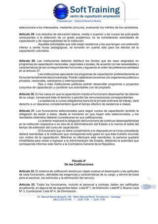 Preparado por: Carlos Echeverría Muñoz
Dr. Manuel Barros Borgoño 136 Metro Manuel Montt Providencia – Santiago
(56-2) 223 51740 / 2235 1738 / 2235 1739
11
seleccionará a los interesados, mediante concurso, evaluando los méritos de los candidatos.
Artículo 28. Los estudios de educación básica, media o superior y los cursos de post-grado
conducentes a la obtención de un grado académico, no se considerarán actividades de
capacitación y de responsabilidad de la institución.
Aquellas actividades que sólo exijan asistencia y las que tengan una extensión
inferior a veinte horas pedagógicas, se tomarán en cuenta sólo para los efectos de la
capacitación voluntaria.
Artículo 29. Las instituciones deberán distribuir los fondos que les sean asignados en
programas de capacitación nacionales, regionales o locales, de acuerdo con las necesidades y
características de las correspondientes funciones y siguiendo el orden de preferencia señalado
en el artículo 27.
Las instituciones ejecutarán los programas de capacitación preferentemente en
forma territorialmente desconcentrada. Podrán celebrarse convenios con organismos públicos o
privados, nacionales, extranjeros o internacionales.
Dos o más instituciones públicas podrán desarrollar programas o proyectos
conjuntos de capacitación y coordinar sus actividades con tal propósito.
Artículo 30. En los casos en que la capacitación impida al funcionario desempeñar las labores
de su cargo, conservará éste el derecho a percibir las remuneraciones correspondientes.
La asistencia a cursos obligatorios fuera de la jornada ordinaria de trabajo, dará
derecho a un descanso complementario igual al tiempo efectivo de asistencia a clases.
Artículo 31. Los funcionarios seleccionados para seguir cursos de capacitación tendrán la
obligación de asistir a éstos, desde el momento en que hayan sido seleccionados, y los
resultados obtenidos deberán considerarse en sus calificaciones.
Lo anterior implicará la obligación del funcionario de continuar desempeñándose
en la institución respectiva o en otra de la Administración del Estado a lo menos el doble del
tiempo de extensión del curso de capacitación.
El funcionario que no diere cumplimiento a lo dispuesto en el inciso precedente
deberá reembolsar a la institución que corresponda todo gasto en que ésta hubiere incurrido
con motivo de la capacitación. Mientras no efectuare este reembolso, la persona quedará
inhabilitada para volver a ingresar a la Administración del Estado, debiendo la autoridad que
corresponda informar este hecho a la Contraloría General de la República.
Párrafo 4º
De las Calificaciones
Artículo 32. El sistema de calificación tendrá por objeto evaluar el desempeño y las aptitudes
de cada funcionario, atendidas las exigencias y características de su cargo, y servirá de base
para el ascenso, los estímulos y la eliminación del servicio.
Artículo 33. Todos los funcionarios, incluido el personal a contrata, deben ser calificados
anualmente, en alguna de las siguientes listas: Lista Nº 1, de Distinción; Lista Nº 2, Buena; Lista
Nº 3, Condicional; Lista Nº 4, de Eliminación.
 