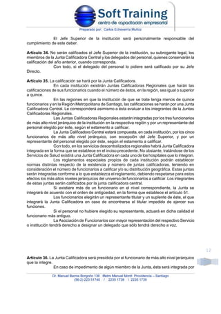 Preparado por: Carlos Echeverría Muñoz
Dr. Manuel Barros Borgoño 136 Metro Manuel Montt Providencia – Santiago
(56-2) 223 51740 / 2235 1738 / 2235 1739
12
El Jefe Superior de la institución será personalmente responsable del
cumplimiento de este deber.
Artículo 34. No serán calificados el Jefe Superior de la institución, su subrogante legal, los
miembros de la Junta Calificadora Central y los delegados del personal, quienes conservarán la
calificación del año anterior, cuando corresponda.
Con todo, si el delegado del personal lo pidiere será calificado por su Jefe
Directo.
Artículo 35. La calificación se hará por la Junta Calificadora.
En cada institución existirán Juntas Calificadoras Regionales que harán las
calificaciones de sus funcionarios cuando el número de éstos, en la región, sea igual o superior
a quince.
En las regiones en que la institución de que se trate tenga menos de quince
funcionarios y en la Región Metropolitana de Santiago, las calificaciones se harán por una Junta
Calificadora Central. Le corresponderá asimismo a ésta evaluar a los integrantes de la Juntas
Calificadoras Regionales.
Las Juntas Calificadoras Regionales estarán integradas por los tres funcionarios
de más alto nivel jerárquico de la institución en la respectiva región y por un representante del
personal elegido por éste, según el estamento a calificar.
La Junta Calificadora Central estará compuesta, en cada institución, por los cinco
funcionarios de más alto nivel jerárquico, con excepción del Jefe Superior, y por un
representante del personal elegido por éste, según el estamento a calificar.
Con todo, en los servicios descentralizados regionales habrá Junta Calificadora
integrada en la forma que se establece en el inciso precedente. No obstante, tratándose de los
Servicios de Salud existirá una Junta Calificadora en cada uno de los hospitales que lo integran.
Los reglamentos especiales propios de cada institución podrán establecer
normas distintas respecto de la existencia y número de juntas calificadoras, teniendo en
consideración el número de funcionarios a calificar y/o su distribución geográfica. Estas juntas
serán integradas conforme a lo que establezca el reglamento, debiendo respetarse para estos
efectos los más altos niveles jerárquicos del universo de funcionarios a calificar. Los integrantes
de estas juntas serán calificados por la junta calificadora central.
Si existiere más de un funcionario en el nivel correspondiente, la Junta se
integrará de acuerdo con el orden de antigüedad, en la forma que establece el artículo 51.
Los funcionarios elegirán un representante titular y un suplente de éste, el que
integrará la Junta Calificadora en caso de encontrarse el titular impedido de ejercer sus
funciones.
Si el personal no hubiere elegido su representante, actuará en dicha calidad el
funcionario más antiguo.
La Asociación de Funcionarios con mayor representación del respectivo Servicio
o institución tendrá derecho a designar un delegado que sólo tendrá derecho a voz.
Artículo 36. La Junta Calificadora será presidida por el funcionario de más alto nivel jerárquico
que la integre.
En caso de impedimento de algún miembro de la Junta, ésta será integrada por
 