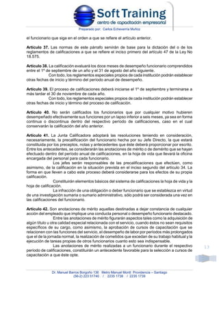 Preparado por: Carlos Echeverría Muñoz
Dr. Manuel Barros Borgoño 136 Metro Manuel Montt Providencia – Santiago
(56-2) 223 51740 / 2235 1738 / 2235 1739
13
el funcionario que siga en el orden a que se refiere el artículo anterior.
Artículo 37. Las normas de este párrafo servirán de base para la dictación del o de los
reglamentos de calificaciones a que se refiere el inciso primero del artículo 47 de la Ley No
18.575.
Artículo 38. La calificación evaluará los doce meses de desempeño funcionario comprendidos
entre el 1º de septiembre de un año y el 31 de agosto del año siguiente.
Con todo, los reglamentos especiales propios de cada institución podrán establecer
otras fechas de inicio y término del período anual de desempeño.
Artículo 39. El proceso de calificaciones deberá iniciarse el 1º de septiembre y terminarse a
más tardar el 30 de noviembre de cada año.
Con todo, los reglamentos especiales propios de cada institución podrán establecer
otras fechas de inicio y término del proceso de calificación.
Artículo 40. No serán calificados los funcionarios que por cualquier motivo hubieren
desempeñado efectivamente sus funciones por un lapso inferior a seis meses, ya sea en forma
continua o discontinua dentro del respectivo período de calificaciones, caso en el cual
conservarán la calificación del año anterior.
Artículo 41. La Junta Calificadora adoptará las resoluciones teniendo en consideración,
necesariamente, la precalificación del funcionario hecha por su Jefe Directo, la que estará
constituida por los preceptos, notas y antecedentes que éste deberá proporcionar por escrito.
Entre los antecedentes, se considerarán las anotaciones de mérito o de demérito que se hayan
efectuado dentro del período anual de calificaciones, en la hoja de vida que llevará la oficina
encargada del personal para cada funcionario.
Los jefes serán responsables de las precalificaciones que efectúen, como
asimismo, de la calificación en la situación prevista en el inciso segundo del artículo 34. La
forma en que lleven a cabo este proceso deberá considerarse para los efectos de su propia
calificación.
Constituirán elementos básicos del sistema de calificaciones la hoja de vida y la
hoja de calificación.
La infracción de una obligación o deber funcionario que se establezca en virtud
de una investigación sumaria o sumario administrativo, sólo podrá ser considerada una vez en
las calificaciones del funcionario.
Artículo 42. Son anotaciones de mérito aquellas destinadas a dejar constancia de cualquier
acción del empleado que implique una conducta personal o desempeño funcionario destacado.
Entre las anotaciones de mérito figurarán aspectos tales como la adquisición de
algún título u otra calidad especial relacionada con el servicio, cuando éstos no sean requisitos
específicos de su cargo, como asimismo, la aprobación de cursos de capacitación que se
relacionen con las funciones del servicio, el desempeño de labor por períodos más prolongados
que el de la jornada normal, la realización de cometidos que excedan de su trabajo habitual y la
ejecución de tareas propias de otros funcionarios cuanto esto sea indispensable.
Las anotaciones de mérito realizadas a un funcionario durante el respectivo
período de calificaciones, constituirán un antecedente favorable para la selección a cursos de
capacitación a que éste opte.
 