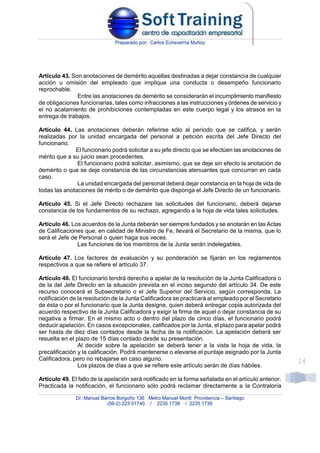 Preparado por: Carlos Echeverría Muñoz
Dr. Manuel Barros Borgoño 136 Metro Manuel Montt Providencia – Santiago
(56-2) 223 51740 / 2235 1738 / 2235 1739
14
Artículo 43. Son anotaciones de demérito aquellas destinadas a dejar constancia de cualquier
acción u omisión del empleado que implique una conducta o desempeño funcionario
reprochable.
Entre las anotaciones de demérito se considerarán el incumplimiento manifiesto
de obligaciones funcionarias, tales como infracciones a las instrucciones y órdenes de servicio y
el no acatamiento de prohibiciones contempladas en este cuerpo legal y los atrasos en la
entrega de trabajos.
Artículo 44. Las anotaciones deberán referirse sólo al período que se califica, y serán
realizadas por la unidad encargada del personal a petición escrita del Jefe Directo del
funcionario.
El funcionario podrá solicitar a su jefe directo que se efectúen las anotaciones de
mérito que a su juicio sean procedentes.
El funcionario podrá solicitar, asimismo, que se deje sin efecto la anotación de
demérito o que se deje constancia de las circunstancias atenuantes que concurran en cada
caso.
La unidad encargada del personal deberá dejar constancia en la hoja de vida de
todas las anotaciones de mérito o de demérito que disponga el Jefe Directo de un funcionario.
Artículo 45. Si el Jefe Directo rechazare las solicitudes del funcionario, deberá dejarse
constancia de los fundamentos de su rechazo, agregando a la hoja de vida tales solicitudes.
Artículo 46. Los acuerdos de la Junta deberán ser siempre fundados y se anotarán en las Actas
de Calificaciones que, en calidad de Ministro de Fe, llevará el Secretario de la misma, que lo
será el Jefe de Personal o quien haga sus veces.
Las funciones de los miembros de la Junta serán indelegables.
Artículo 47. Los factores de evaluación y su ponderación se fijarán en los reglamentos
respectivos a que se refiere el artículo 37.
Artículo 48. El funcionario tendrá derecho a apelar de la resolución de la Junta Calificadora o
de la del Jefe Directo en la situación prevista en el inciso segundo del artículo 34. De este
recurso conocerá el Subsecretario o el Jefe Superior del Servicio, según corresponda. La
notificación de la resolución de la Junta Calificadora se practicará al empleado por el Secretario
de ésta o por el funcionario que la Junta designe, quien deberá entregar copia autorizada del
acuerdo respectivo de la Junta Calificadora y exigir la firma de aquel o dejar constancia de su
negativa a firmar. En el mismo acto o dentro del plazo de cinco días, el funcionario podrá
deducir apelación. En casos excepcionales, calificados por la Junta, el plazo para apelar podrá
ser hasta de diez días contados desde la fecha de la notificación. La apelación deberá ser
resuelta en el plazo de 15 días contado desde su presentación.
Al decidir sobre la apelación se deberá tener a la vista la hoja de vida, la
precalificación y la calificación. Podrá mantenerse o elevarse el puntaje asignado por la Junta
Calificadora, pero no rebajarse en caso alguno.
Los plazos de días a que se refiere este artículo serán de días hábiles.
Artículo 49. El fallo de la apelación será notificado en la forma señalada en el artículo anterior.
Practicada la notificación, el funcionario sólo podrá reclamar directamente a la Contraloría
 