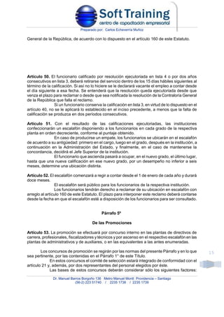 Preparado por: Carlos Echeverría Muñoz
Dr. Manuel Barros Borgoño 136 Metro Manuel Montt Providencia – Santiago
(56-2) 223 51740 / 2235 1738 / 2235 1739
15
General de la República, de acuerdo con lo dispuesto en el artículo 160 de este Estatuto.
Artículo 50. El funcionario calificado por resolución ejecutoriada en lista 4 o por dos años
consecutivos en lista 3, deberá retirarse del servicio dentro de los 15 días hábiles siguientes al
término de la calificación. Si así no lo hiciere se le declarará vacante el empleo a contar desde
el día siguiente a esa fecha. Se entenderá que la resolución queda ejecutoriada desde que
venza el plazo para reclamar o desde que sea notificada la resolución de la Contraloría General
de la República que falla el reclamo.
Si un funcionario conserva la calificación en lista 3, en virtud de lo dispuesto en el
artículo 40, no se le aplicará lo establecido en el inciso precedente, a menos que la falta de
calificación se produzca en dos períodos consecutivos.
Artículo 51. Con el resultado de las calificaciones ejecutoriadas, las instituciones
confeccionarán un escalafón disponiendo a los funcionarios en cada grado de la respectiva
planta en orden decreciente, conforme al puntaje obtenido.
En caso de producirse un empate, los funcionarios se ubicarán en el escalafón
de acuerdo a su antigüedad: primero en el cargo, luego en el grado, después en la institución, a
continuación en la Administración del Estado, y finalmente, en el caso de mantenerse la
concordancia, decidirá el Jefe Superior de la institución.
El funcionario que ascienda pasará a ocupar, en el nuevo grado, el último lugar,
hasta que una nueva calificación en ese nuevo grado, por un desempeño no inferior a seis
meses, determine una ubicación distinta.
Artículo 52. El escalafón comenzará a regir a contar desde el 1 de enero de cada año y durará
doce meses.
El escalafón será público para los funcionarios de la respectiva institución.
Los funcionarios tendrán derecho a reclamar de su ubicación en escalafón con
arreglo al artículo 160 de este Estatuto. El plazo para interponer este reclamo deberá contarse
desde la fecha en que el escalafón esté a disposición de los funcionarios para ser consultado.
Párrafo 5º
De las Promociones
Artículo 53. La promoción se efectuará por concurso interno en las plantas de directivos de
carrera, profesionales, fiscalizadores y técnicos y por ascenso en el respectivo escalafón en las
plantas de administrativos y de auxiliares, o en las equivalentes a las antes enumeradas.
Los concursos de promoción se regirán por las normas del presente Párrafo y en lo que
sea pertinente, por las contenidas en el Párrafo 1° de este Título.
En estos concursos el comité de selección estará integrado de conformidad con el
artículo 21 y, además, por dos representantes del personal elegidos por éste.
Las bases de estos concursos deberán considerar sólo los siguientes factores:
 